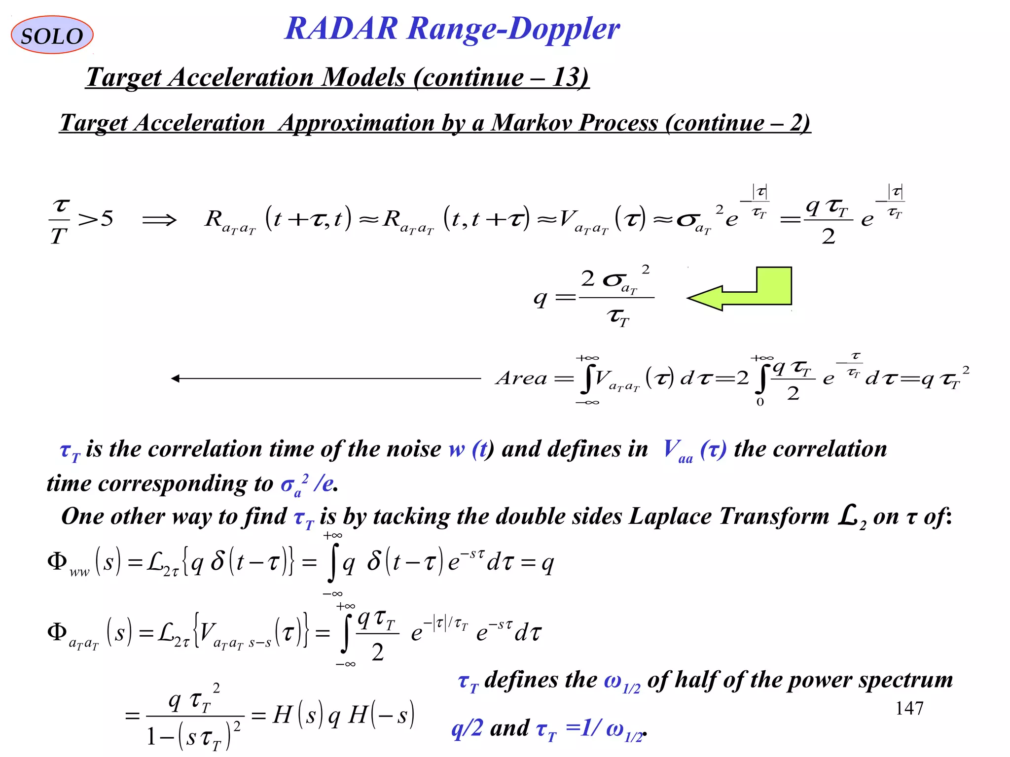 147
SOLO
( ) 2
0
2
2 T
T
aa qde
q
dVArea T
TT
ττ
τ
ττ τ
τ
=== ∫∫
+∞ −+∞
∞−
τT is the correlation time of the noise w (t) and defines in Vaa (τ) the correlation
time corresponding to σa
2
/e.
One other way to find τT is by tacking the double sides Laplace Transform L2 on τ of:
( ) ( ){ } ( ) qdetqtqs s
ww =−=−=Φ ∫
+∞
∞−
−
ττδτδ τ
τ2L
( ) ( ){ }
( )
( ) ( )sHqsH
s
q
dee
q
Vs
T
T
sT
ssaaaa
T
TTTT
−=
−
=
==Φ ∫
+∞
∞−
−−
−
2
2
/
2
1
2
τ
τ
τ
τ
τ τττ
τL
τT defines the ω1/2 of half of the power spectrum
q/2 and τT =1/ ω1/2.
( ) ( ) ( ) TT
TTTTTTT
e
q
eVttRttR
T
T
aaaaaaa
τ
τ
τ
τ
τ
στττ
τ −−
=≈≈+≈+⇒>
2
,,5
2
T
aT
q
τ
σ 2
2
=
Target Acceleration Approximation by a Markov Process (continue – 2)
RADAR Range-Doppler
Target Acceleration Models (continue – 13)
 