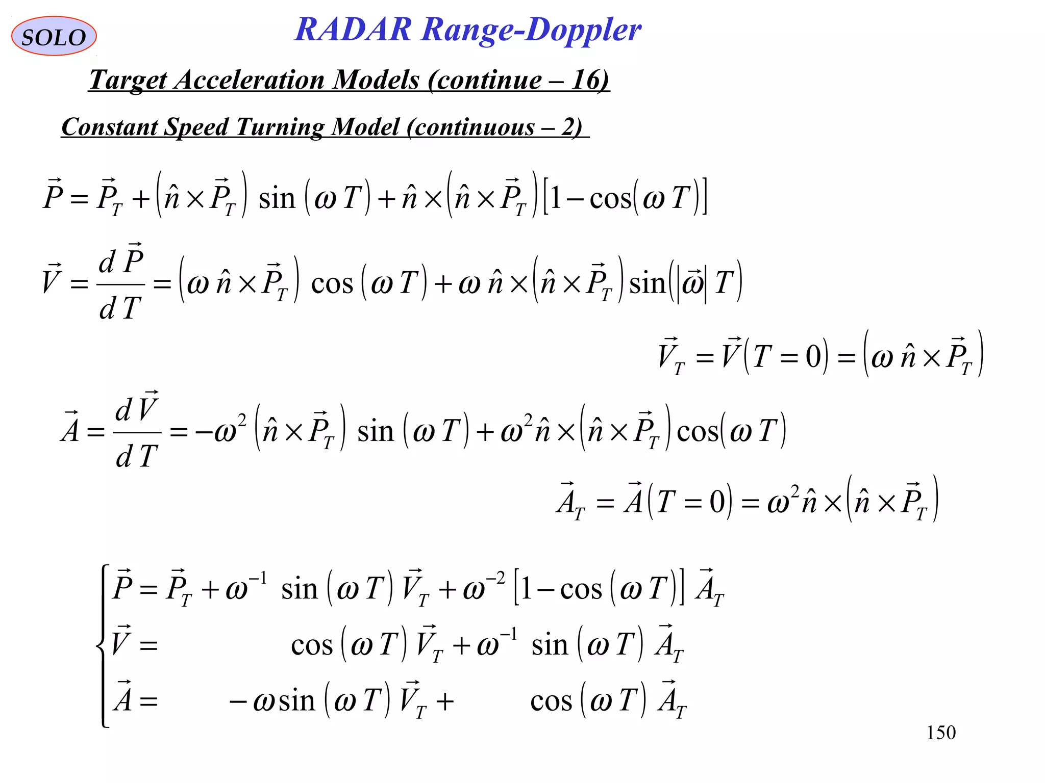 150
SOLO
Constant Speed Turning Model (continuous – 2)
RADAR Range-Doppler
Target Acceleration Models (continue – 16)
( ) ( ) ( ) ( )TPnnTPn
Td
Pd
V TT ωωωω



sinˆˆcosˆ ××+×==
( ) ( )TT PnTVV

×=== ˆ0 ω
( ) ( ) ( ) ( )TPnnTPn
Td
Vd
A TT ωωωω cosˆˆsinˆ 22



××+×−==
( ) ( )TT PnnTAA

××=== ˆˆ0 2
ω
( ) ( )[ ]
( ) ( )
( ) ( )





+−=
+=
−++=
−
−−
TT
TT
TTT
ATVTA
ATVTV
ATVTPP



ωωω
ωωω
ωωωω
cossin
sincos
cos1sin
1
21
( ) ( ) ( ) ( )[ ]TPnnTPnPP TTT ωω cos1ˆˆsinˆ −××+×+=

 