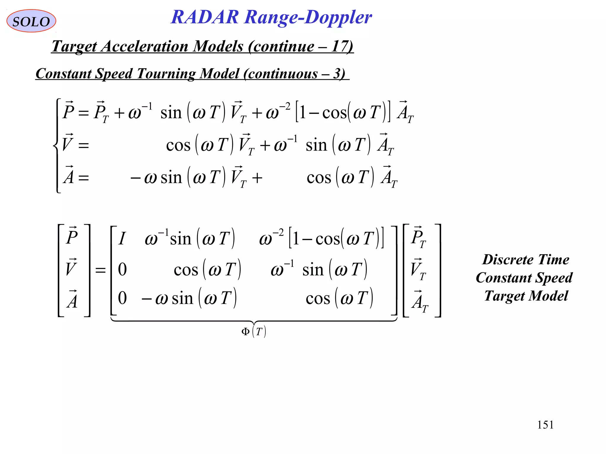 151
SOLO
Constant Speed Tourning Model (continuous – 3)
RADAR Range-Doppler
Target Acceleration Models (continue – 17)
( ) ( )[ ]
( ) ( )
( ) ( )





+−=
+=
−++=
−
−−
TT
TT
TTT
ATVTA
ATVTV
ATVTPP



ωωω
ωωω
ωωωω
cossin
sincos
cos1sin
1
21
( ) ( )[ ]
( ) ( )
( ) ( )
( )






















−
−
=












Φ
−
−−
T
T
T
T
A
V
P
TT
TT
TTI
A
V
P



  



ωωω
ωωω
ωωωω
cossin0
sincos0
cos1sin
1
21
Discrete Time
Constant Speed
Target Model
 