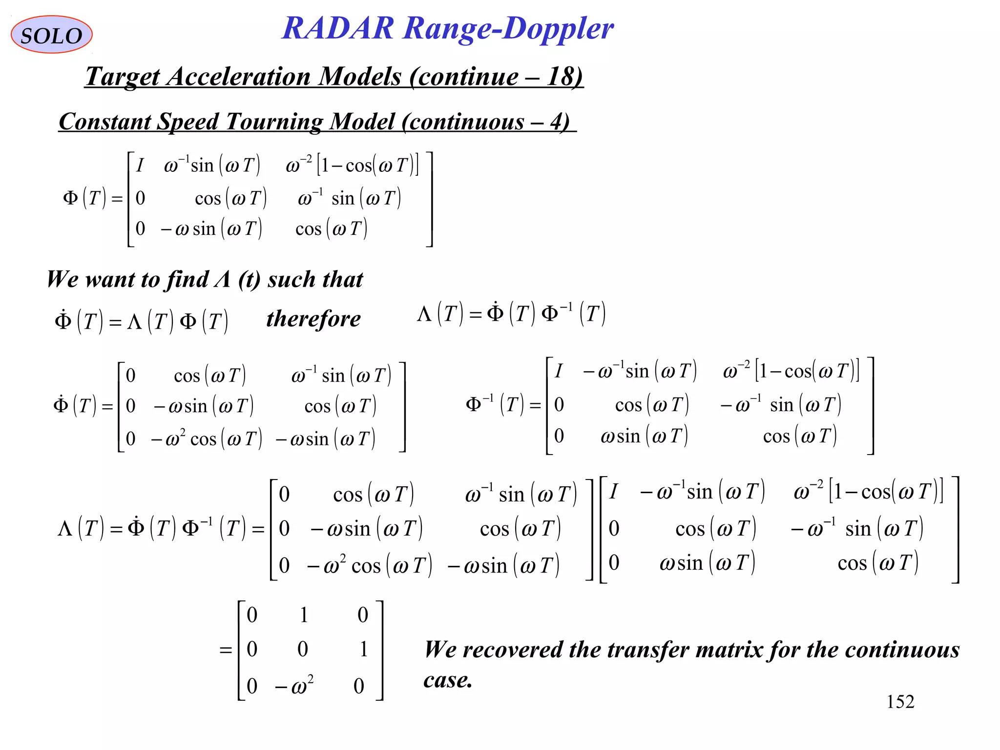 152
SOLO
Constant Speed Tourning Model (continuous – 4)
RADAR Range-Doppler
Target Acceleration Models (continue – 18)
( )
( ) ( )[ ]
( ) ( )
( ) ( ) 









−
−
=Φ −
−−
TT
TT
TTI
T
ωωω
ωωω
ωωωω
cossin0
sincos0
cos1sin
1
21
( )
( ) ( )[ ]
( ) ( )
( ) ( ) 









−
−−
=Φ −
−−
−
TT
TT
TTI
T
ωωω
ωωω
ωωωω
cossin0
sincos0
cos1sin
1
21
1
( )
( ) ( )
( ) ( )
( ) ( ) 









−−
−=Φ
−
TT
TT
TT
T
ωωωω
ωωω
ωωω
sincos0
cossin0
sincos0
2
1

We want to find Λ (t) such that
( ) ( ) ( )TTT ΦΛ=Φ therefore ( ) ( ) ( )TTT 1−
ΦΦ=Λ 
( ) ( ) ( )
( ) ( )
( ) ( )
( ) ( )
( ) ( )[ ]
( ) ( )
( ) ( ) 









−
−−










−−
−=ΦΦ=Λ −
−−−
−
TT
TT
TTI
TT
TT
TT
TTT
ωωω
ωωω
ωωωω
ωωωω
ωωω
ωωω
cossin0
sincos0
cos1sin
sincos0
cossin0
sincos0
1
21
2
1
1










−
=
00
100
010
2
ω
We recovered the transfer matrix for the continuous
case.
 