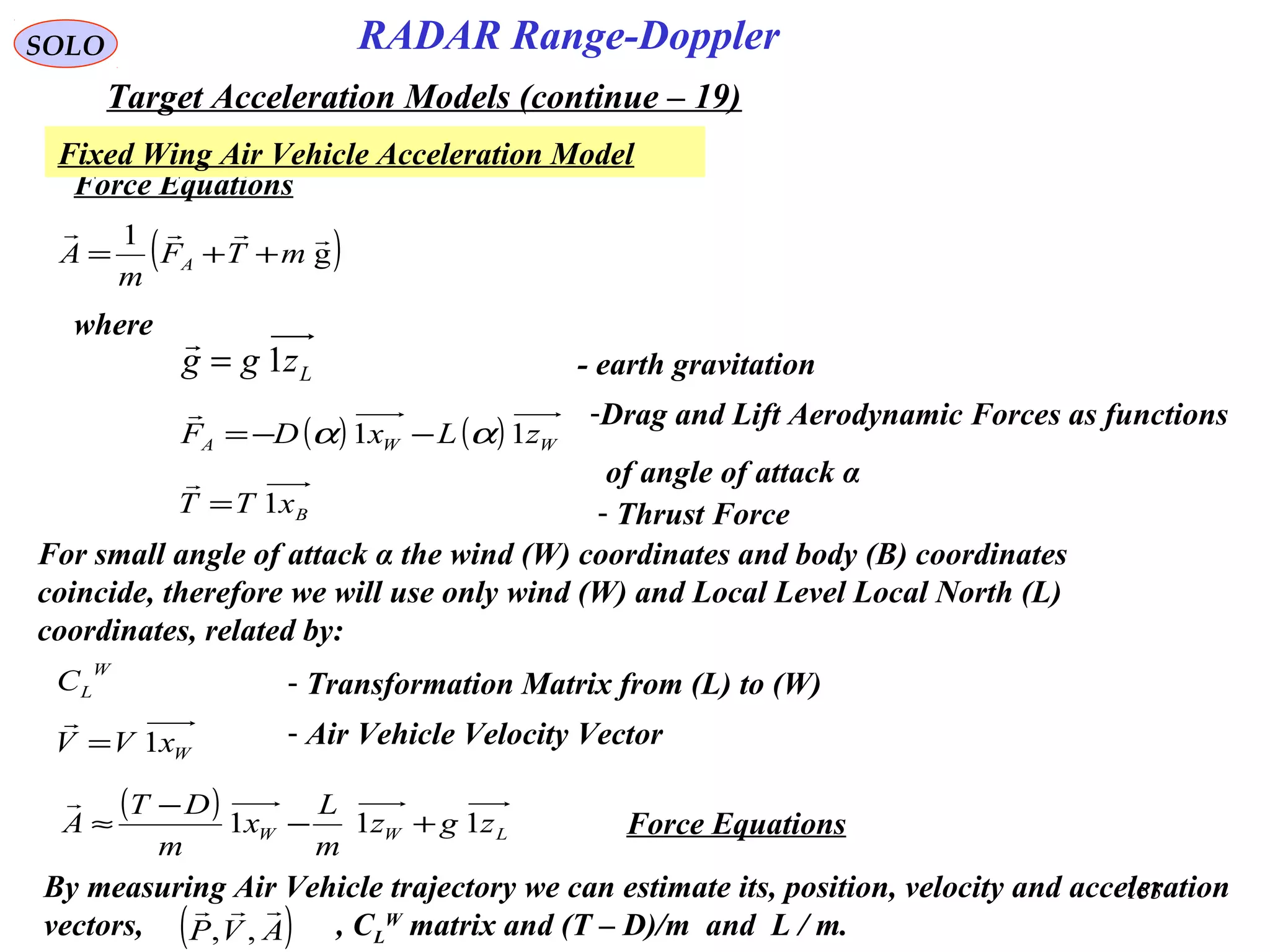153
SOLO
Force Equations
( )g
1 
mTF
m
A A ++=
Lzgg 1=
where
Fixed Wing Air Vehicle Acceleration Model
RADAR Range-Doppler
Target Acceleration Models (continue – 19)
( ) ( ) WWA zLxDF 11 αα −−=
 -Drag and Lift Aerodynamic Forces as functions
of angle of attack α
BxTT 1=

- Thrust Force
For small angle of attack α the wind (W) coordinates and body (B) coordinates
coincide, therefore we will use only wind (W) and Local Level Local North (L)
coordinates, related by:
W
LC - Transformation Matrix from (L) to (W)
- earth gravitation
( )
LWW zgz
m
L
x
m
DT
A 111 +−
−
≈

Force Equations
By measuring Air Vehicle trajectory we can estimate its, position, velocity and acceleration
vectors, , CL
W
matrix and (T – D)/m and L / m.( )AVP

,,
WxVV 1=

- Air Vehicle Velocity Vector
 