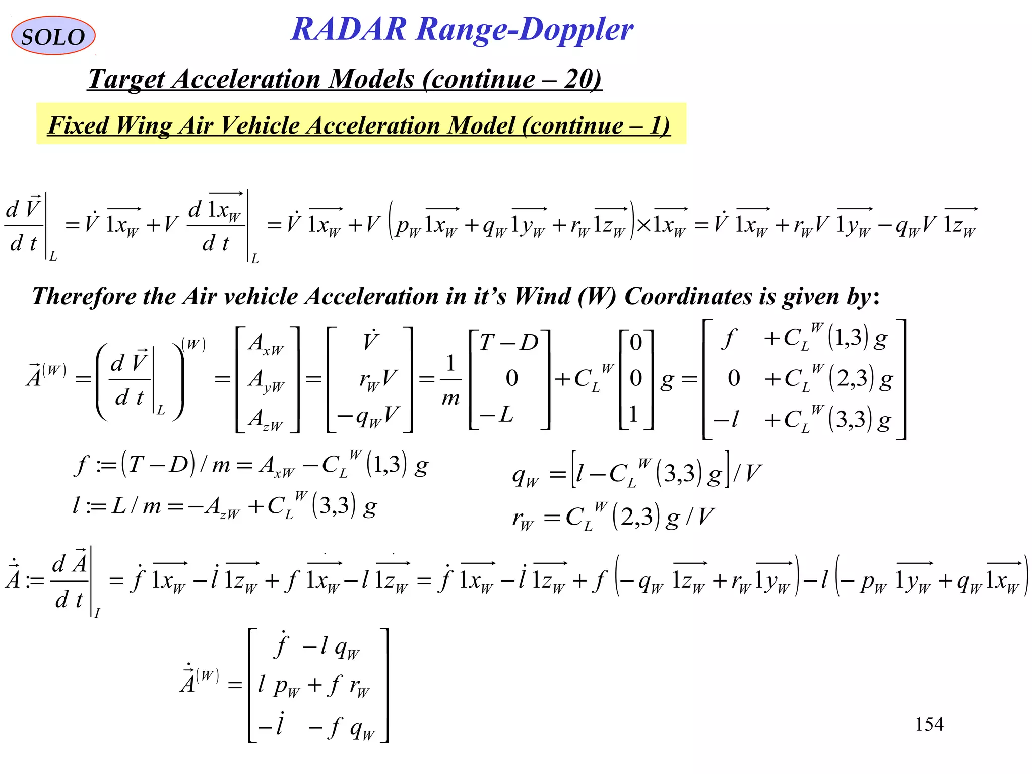 154
SOLO
Fixed Wing Air Vehicle Acceleration Model (continue – 1)
RADAR Range-Doppler
Target Acceleration Models (continue – 20)
( ) WWWWWWWWWWWWW
L
W
W
L
zVqyVrxVxzryqxpVxV
td
xd
VxV
td
Vd
11111111
1
1 −+=×+++=+= 

( )
( ) ( )
( )
( ) 











+−
+
+
=










+










−
−
=










−
=










=








=
gCl
gC
gCf
gC
L
DT
m
Vq
Vr
V
A
A
A
td
Vd
A
W
L
W
L
W
L
W
L
W
W
zW
yW
xWW
L
W
3,3
3,20
3,1
1
0
0
0
1


( )[ ]
( ) VgCr
VgClq
W
LW
W
LW
/3,2
/3,3
=
−=
Therefore the Air vehicle Acceleration in it’s Wind (W) Coordinates is given by:
( ) ( )WWWWWWWWWWWWWW
I
xqyplyrzqfzlxfzlxfzlxf
td
Ad
A 1111111111: +−−+−+−=−+−==
⋅⋅



( ) ( )
( ) gCAmLl
gCAmDTf
W
LzW
W
LxW
3,3/:
3,1/:
+−==
−=−=
( )










−−
+
−
=
W
WW
W
W
qfl
rfpl
qlf
A



 