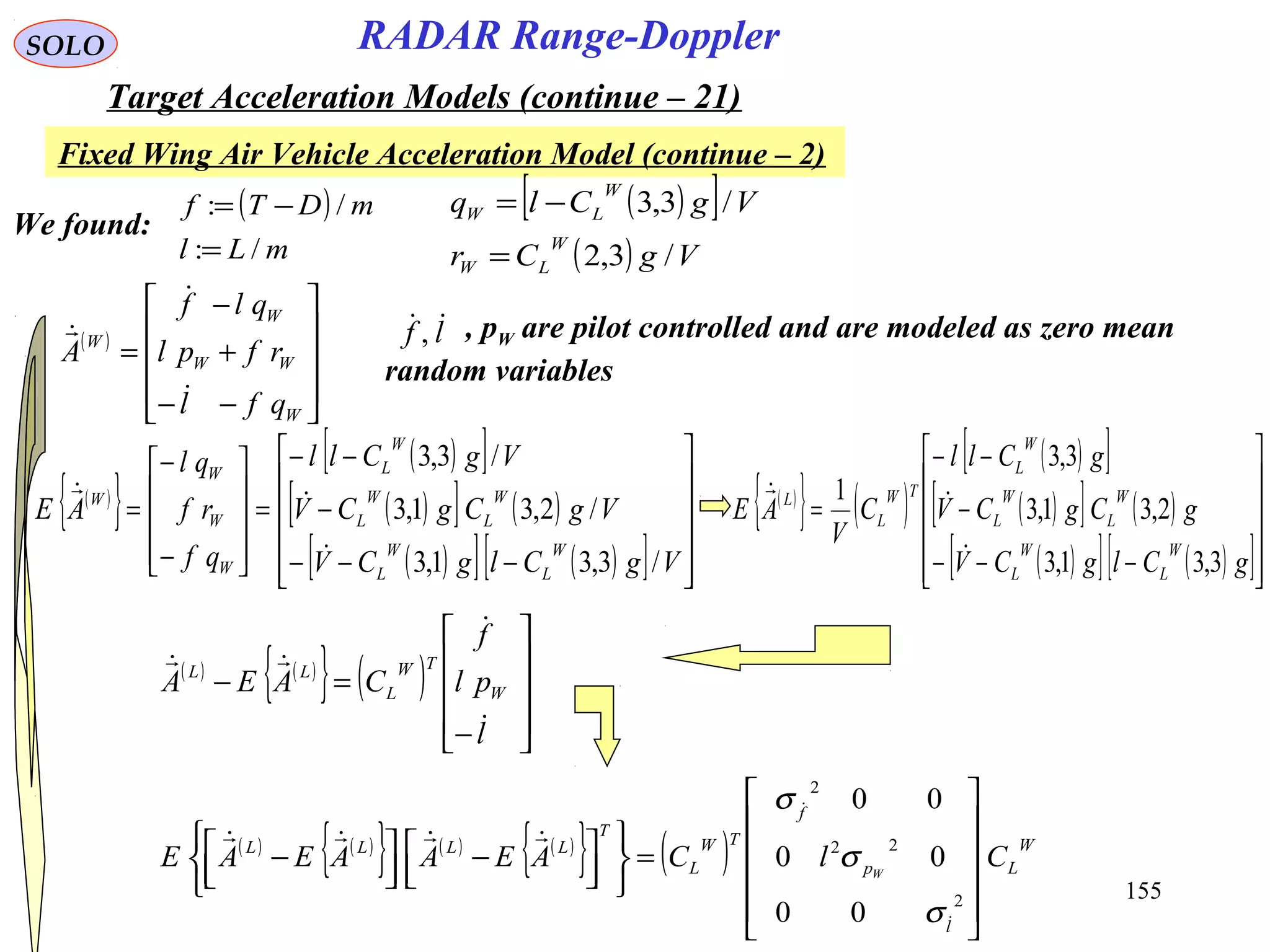 155
SOLO
Fixed Wing Air Vehicle Acceleration Model (continue – 2)
RADAR Range-Doppler
Target Acceleration Models (continue – 21)
( )[ ]
( ) VgCr
VgClq
W
LW
W
LW
/3,2
/3,3
=
−=
We found:
( )
mLl
mDTf
/:
/:
=
−=
( )










−−
+
−
=
W
WW
W
W
qfl
rfpl
qlf
A


 , pW are pilot controlled and are modeled as zero mean
random variables
lf ,
( )
{ }
( )[ ]
( )[ ] ( )
( )[ ] ( )[ ] 











−−−
−
−−
=










−
−
=
VgClgCV
VgCgCV
VgCll
qf
rf
ql
AE
W
L
W
L
W
L
W
L
W
L
W
W
W
W
/3,31,3
/2,31,3
/3,3

 ( )
{ } ( )
( )[ ]
( )[ ] ( )
( )[ ] ( )[ ]











−−−
−
−−
=
gClgCV
gCgCV
gCll
C
V
AE
W
L
W
L
W
L
W
L
W
L
TW
L
L
3,31,3
2,31,3
3,3
1


( ) ( )
{ } ( )










−
=−
l
pl
f
CAEA W
TW
L
LL



( ) ( )
{ } ( ) ( )
{ } ( ) W
L
l
p
f
TW
L
T
LLLL
ClCAEAAEAE W












=









 −



 −
2
22
2
00
00
00



σ
σ
σ
 