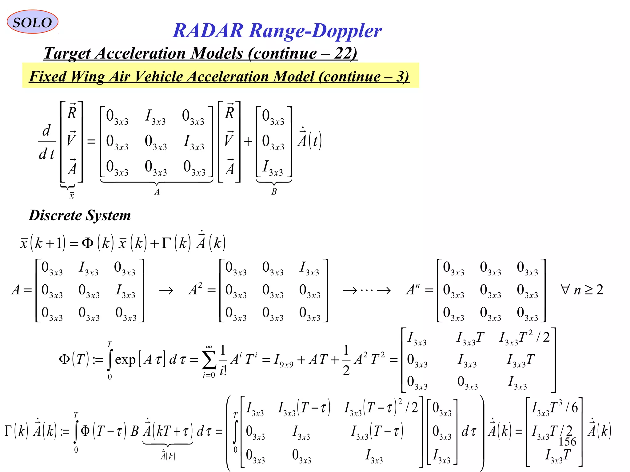 156
SOLO
RADAR Range-Doppler
Target Acceleration Models (continue – 22)

( )tA
IA
V
R
I
I
A
V
R
td
d
B
x
x
x
A
xxx
xxx
xxx
x





  













+






















=












33
33
33
333333
333333
333333
0
0
000
00
00
Discrete System
( ) ( ) ( ) ( ) ( )kAkkxkkx

Γ+Φ=+1
( ) [ ]










=++===Φ ∑∫
∞
=
333333
333333
2
333333
22
99
00
00
0
2/
2
1
!
1
exp:
xxx
xxx
xxx
x
i
ii
T
I
TII
TITII
TATAITA
i
dAT ττ
2
000
000
000
000
000
00
000
00
00
333333
333333
333333
333333
333333
333333
2
333333
333333
333333
≥∀










=→→










=→










= nA
I
AI
I
A
xxx
xxx
xxx
n
xxx
xxx
xxx
xxx
xxx
xxx

( ) ( ) ( ) ( )
( )
( ) ( )
( ) ( ) ( )kA
TI
TI
TI
kAd
II
TII
TITII
dkTABTkAk
x
x
xT
x
x
x
xxx
xxx
xxxT
kA














=
































−
−−
=+−Φ=Γ ∫∫
33
33
3
33
0
33
33
33
333333
333333
2
333333
0
2/
6/
0
0
00
0
2/
: ττ
ττ
τττ
Fixed Wing Air Vehicle Acceleration Model (continue – 3)
 