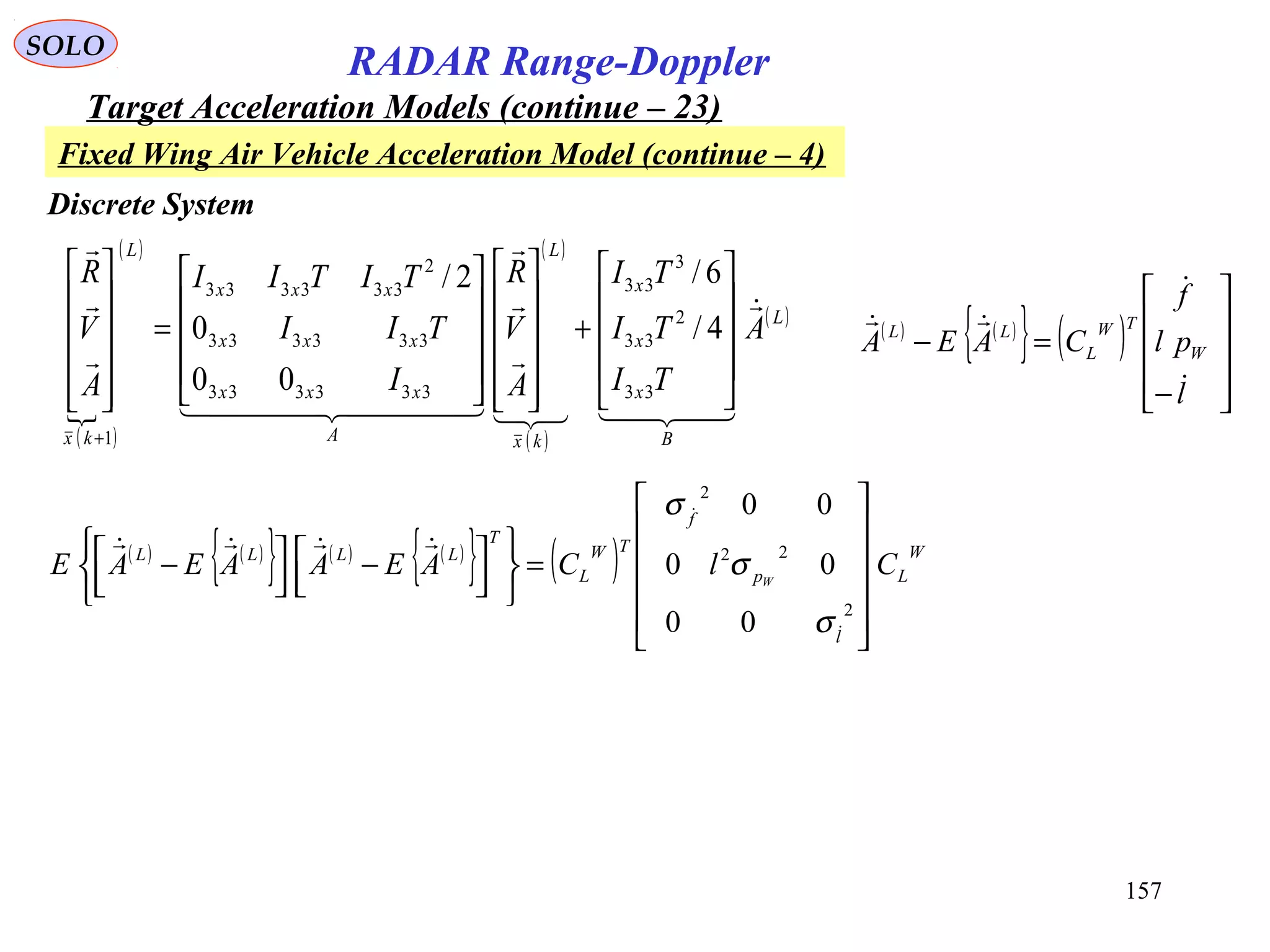 157
SOLO
RADAR Range-Doppler
Target Acceleration Models (continue – 23)
( )

( ) ( )
( )
( )L
B
x
x
x
kx
L
A
xxx
xxx
xxx
L
kx
A
TI
TI
TI
A
V
R
I
TII
TITII
A
V
R





  













+






















=












+
33
2
33
3
33
333333
333333
2
333333
1
4/
6/
00
0
2/
Discrete System
Fixed Wing Air Vehicle Acceleration Model (continue – 4)
( ) ( )
{ } ( )










−
=−
l
pl
f
CAEA W
TW
L
LL



( ) ( )
{ } ( ) ( )
{ } ( ) W
L
l
p
f
TW
L
T
LLLL
ClCAEAAEAE W












=









 −



 −
2
22
2
00
00
00



σ
σ
σ
 