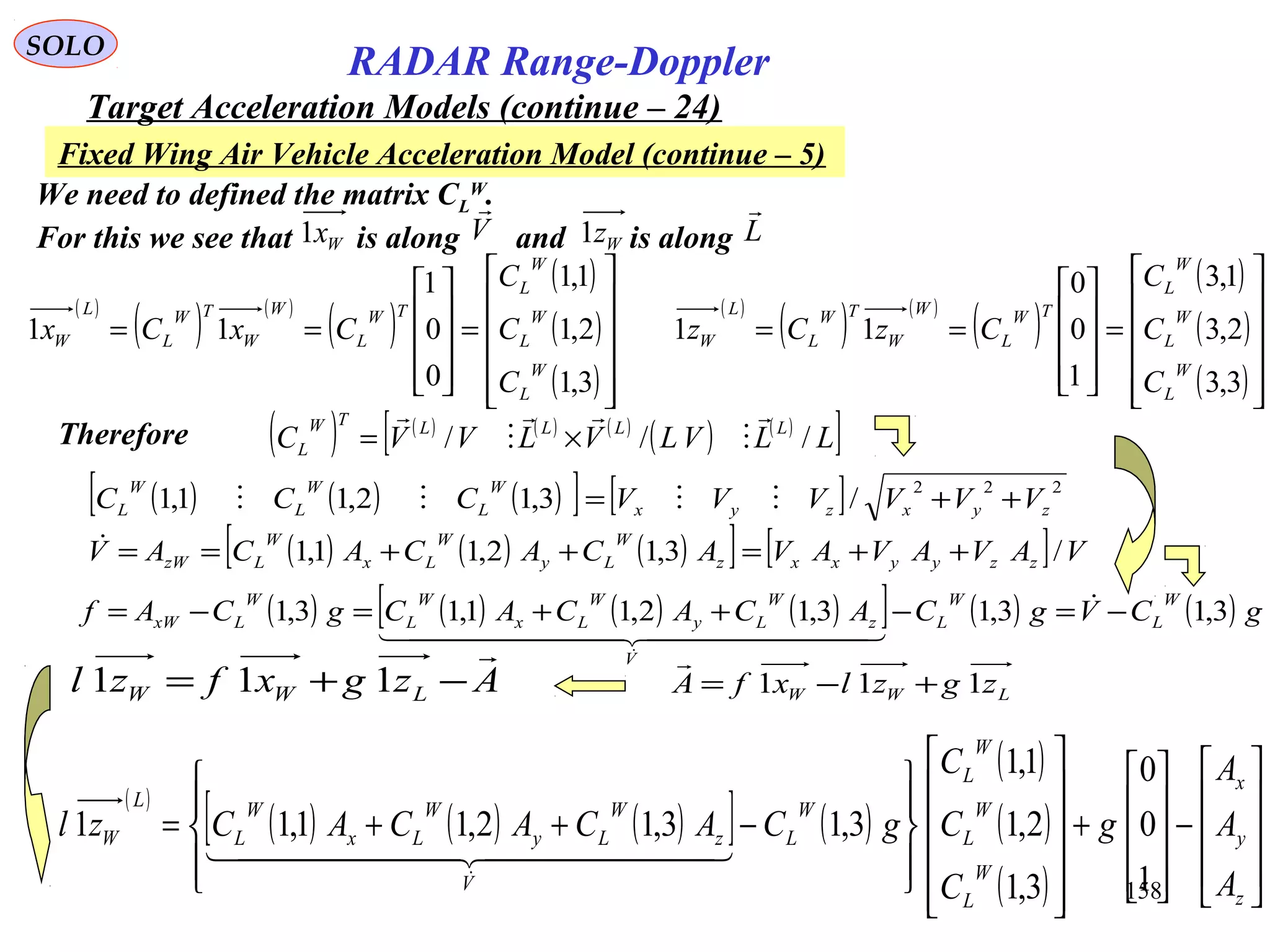 158
SOLO
RADAR Range-Doppler
Target Acceleration Models (continue – 24)
Fixed Wing Air Vehicle Acceleration Model (continue – 5)
We need to defined the matrix CL
W
.
For this we see that is along and is alongWx1 Wz1V

L

( )
( ) ( )
( )
( )
( )
( )











=










==
3,1
2,1
1,1
0
0
1
11
W
L
W
L
W
L
TW
L
W
W
TW
L
L
W
C
C
C
CxCx
( )
( ) ( )
( )
( )
( )
( )











=










==
3,3
2,3
1,3
1
0
0
11
W
L
W
L
W
L
TW
L
W
W
TW
L
L
W
C
C
C
CzCz
Therefore ( ) ( ) ( ) ( )
( ) ( )
[ ]LLVLVLVVC LLLLTW
L ///





×=
LWW zgzlxfA 111 +−=

Azgxfzl LWW

−+= 111
( ) ( ) ( ) ( )[ ] ( ) ( ) gCVgCACACACgCAf
W
L
W
L
V
z
W
Ly
W
Lx
W
L
W
LxW 3,13,13,12,11,13,1 −=−++=−= 
  

( )
( ) ( ) ( )[ ] ( )
( )
( )
( ) 









−










+




















−++=
z
y
x
W
L
W
L
W
L
W
L
V
z
W
Ly
W
Lx
W
L
L
W
A
A
A
g
C
C
C
gCACACACzl
1
0
0
3,1
2,1
1,1
3,13,12,11,11
  

( ) ( ) ( )[ ] [ ] 222
/3,12,11,1 zyxzyx
W
L
W
L
W
L VVVVVVCCC ++= 
( ) ( ) ( )[ ] [ ] VAVAVAVACACACAV zzyyxxz
W
Ly
W
Lx
W
LzW /3,12,11,1 ++=++==
 
