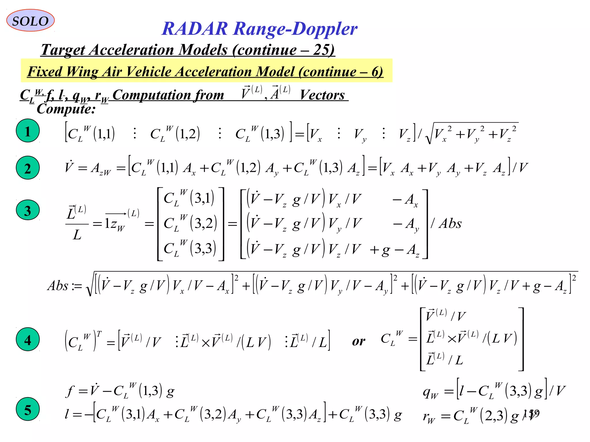 159
SOLO
RADAR Range-Doppler
Target Acceleration Models (continue – 25)
Fixed Wing Air Vehicle Acceleration Model (continue – 6)
CL
W,
f, l , qW, rW Computation from Vectors
( ) ( )LL
AV

,
Compute:
( ) ( ) ( )[ ] [ ] 222
/3,12,11,1 zyxzyx
W
L
W
L
W
L VVVVVVCCC ++= 1
( ) ( ) ( )[ ] [ ] VAVAVAVACACACAV zzyyxxz
W
Ly
W
Lx
W
LzW /3,12,11,1 ++=++==2
( ) ( )
( )
( )
( )
( )
( )
( )
Abs
AgVVVgVV
AVVVgVV
AVVVgVV
C
C
C
z
L
L
zzz
yyz
xxz
W
L
W
L
W
L
L
W
L
/
//
//
//
3,3
2,3
1,3
1










−+−
−−
−−
=












==



3
( )[ ] ( )[ ] ( )[ ]222
//////: zzzyyzxxz AgVVVgVVAVVVgVVAVVVgVVAbs −+−+−−+−−= 
( ) ( ) ( ) ( )
( ) ( )
[ ]LLVLVLVVC LLLLTW
L ///





×=4
( )
( ) ( )
( )
( )












×=
LL
VLVL
VV
C
L
LL
L
W
L
/
/
/



or
( )[ ]
( ) VgCr
VgClq
W
LW
W
LW
/3,2
/3,3
=
−=( )
( ) ( ) ( )[ ] ( ) gCACACACl
gCVf
W
Lz
W
Ly
W
Lx
W
L
W
L
3,33,32,31,3
3,1
+++−=
−= 
5
 