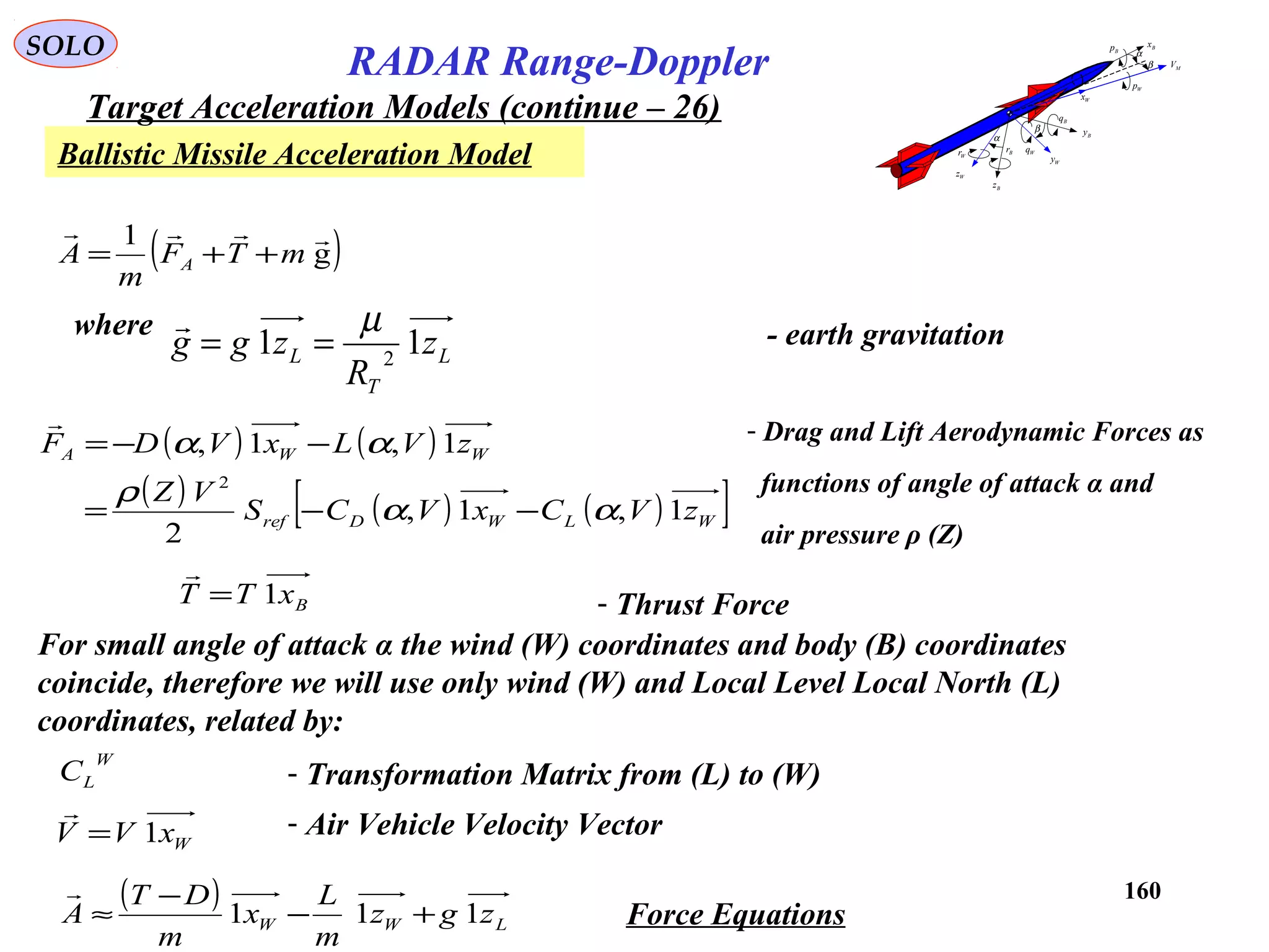 160
SOLO
RADAR Range-Doppler
Target Acceleration Models (continue – 26)
Ballistic Missile Acceleration Model
( )g
1 
mTF
m
A A ++=
( ) ( )
( ) ( ) ( )[ ]WLWDref
WWA
zVCxVCS
VZ
zVLxVDF
1,1,
2
1,1,
2
αα
ρ
αα
−−=
−−=
 - Drag and Lift Aerodynamic Forces as
functions of angle of attack α and
air pressure ρ (Z)
BxTT 1=

- Thrust Force
For small angle of attack α the wind (W) coordinates and body (B) coordinates
coincide, therefore we will use only wind (W) and Local Level Local North (L)
coordinates, related by:
W
LC - Transformation Matrix from (L) to (W)
L
T
L z
R
zgg 11 2
µ
==
where - earth gravitation
( )
LWW zgz
m
L
x
m
DT
A 111 +−
−
≈

Force Equations
WxVV 1=

- Air Vehicle Velocity Vector
MV
Bx
By
Bz
Wz
Wy
Wx
α
β
α
β
Bp
Wp
Bq
WqBr
Wr
 