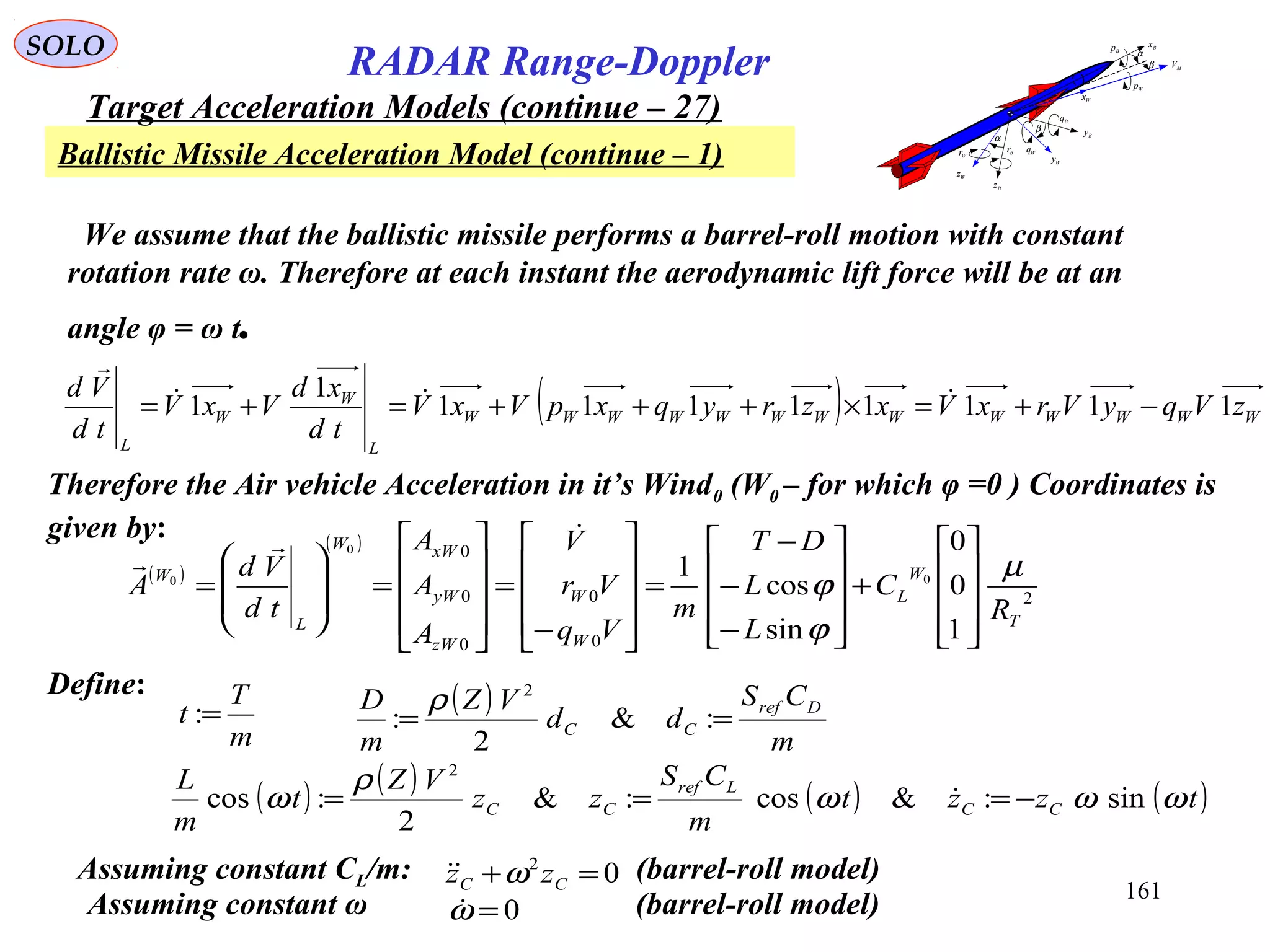 161
SOLO
RADAR Range-Doppler
Target Acceleration Models (continue – 27)
Ballistic Missile Acceleration Model (continue – 1)
MV
Bx
By
Bz
Wz
Wy
Wx
α
β
α
β
Bp
Wp
Bq
WqBr
Wr
( )
( )
2
0
0
0
0
0
1
0
0
sin
cos
1 0
0
0
T
W
L
W
W
zW
yW
xWW
L
W
R
C
L
L
DT
m
Vq
Vr
V
A
A
A
td
Vd
A
µ
ϕ
ϕ










+










−
−
−
=










−
=










=








=


Therefore the Air vehicle Acceleration in it’s Wind0 (W0 – for which φ =0 ) Coordinates is
given by:
( ) WWWWWWWWWWWWW
L
W
W
L
zVqyVrxVxzryqxpVxV
td
xd
VxV
td
Vd
11111111
1
1 −+=×+++=+= 

Define:
m
T
t =: ( )
m
CS
dd
VZ
m
D Dref
CC == :&
2
:
2
ρ
( ) ( ) ( ) ( )tzzt
m
CS
zz
VZ
t
m
L
CC
Lref
CC ωωω
ρ
ω sin:&cos:&
2
:cos
2
−=== 
We assume that the ballistic missile performs a barrel-roll motion with constant
rotation rate ω. Therefore at each instant the aerodynamic lift force will be at an
angle φ = ω t.
Assuming constant CL/m: (barrel-roll model)02
=+ CC zz ω
Assuming constant ω (barrel-roll model)0=ω
 
