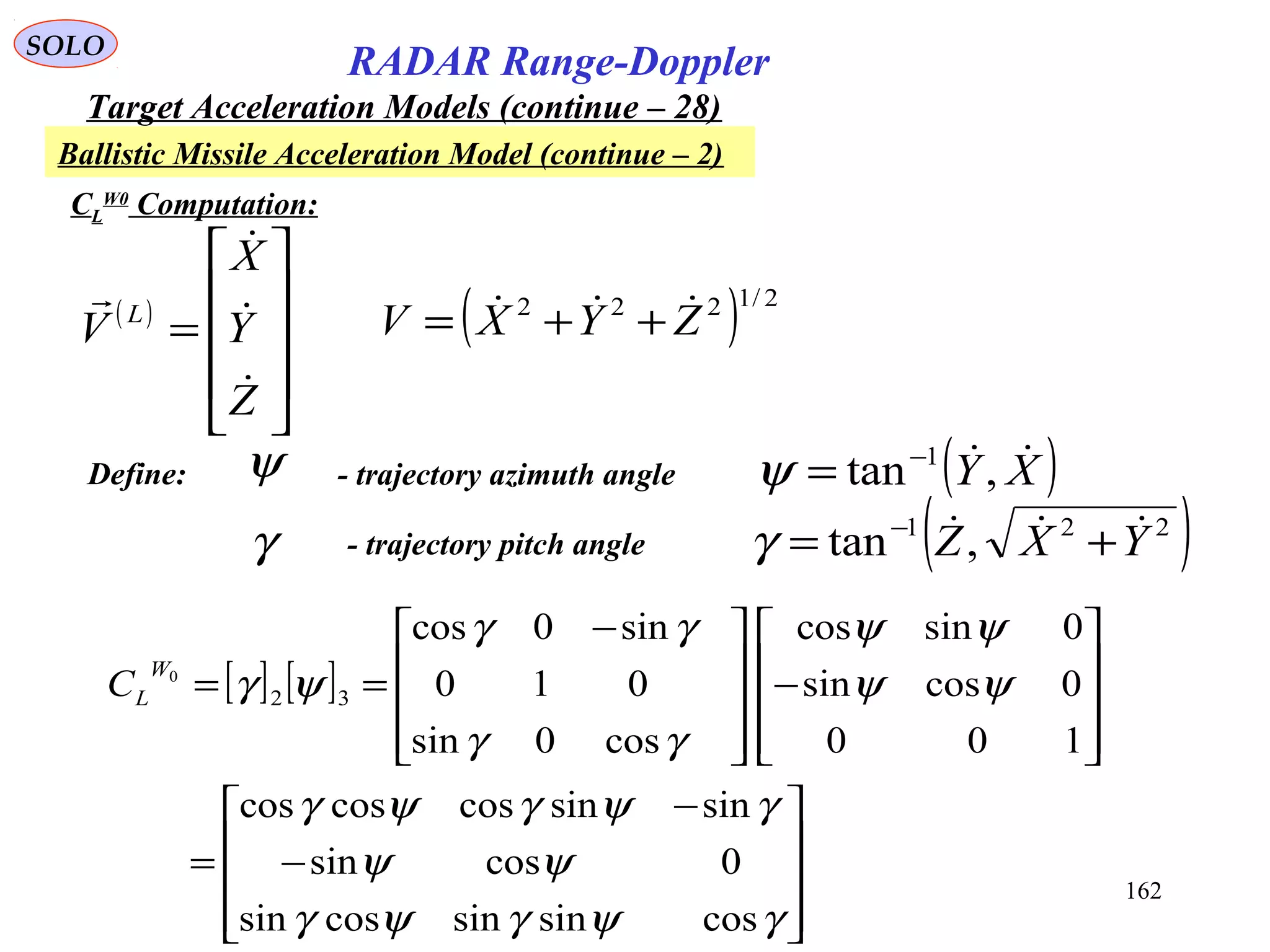 162
SOLO
RADAR Range-Doppler
Target Acceleration Models (continue – 28)
Ballistic Missile Acceleration Model (continue – 2)
CL
W0
Computation:
( ) 2/1222
ZYXV  ++=( )










=
Z
Y
X
V L




Define: ψ - trajectory azimuth angle ( )XY ,tan 1−
=ψ
γ - trajectory pitch angle ( )221
,tan YXZ  += −
γ
[ ] [ ]










−
−
=










−









 −
==
γψγψγ
ψψ
γψγψγ
ψψ
ψψ
γγ
γγ
ψγ
cossinsincossin
0cossin
sinsincoscoscos
100
0cossin
0sincos
cos0sin
010
sin0cos
32
0W
LC
 
