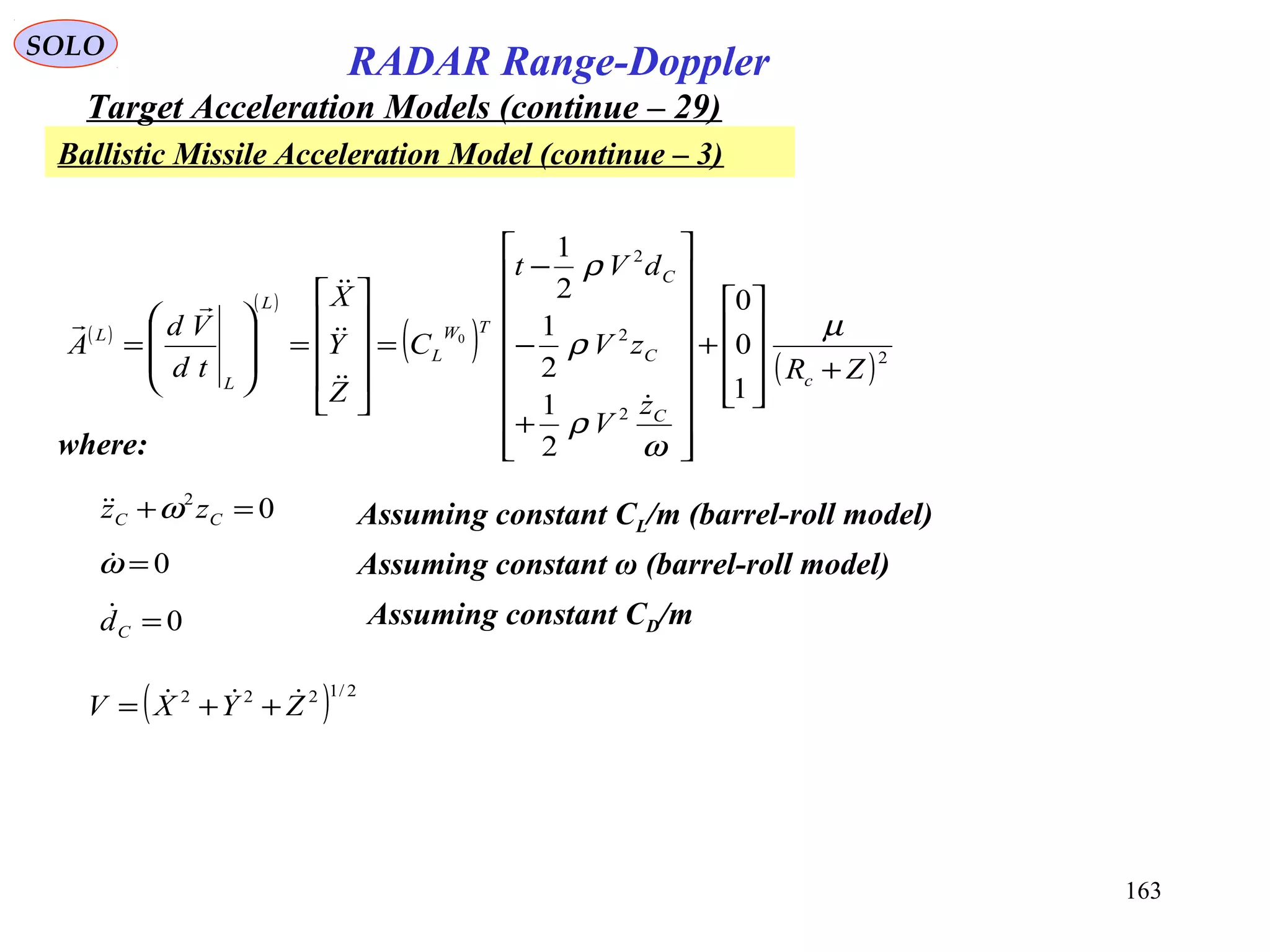 163
SOLO
RADAR Range-Doppler
Target Acceleration Models (continue – 29)
Ballistic Missile Acceleration Model (continue – 3)
( )
( )
( ) ( )2
2
2
2
1
0
0
2
1
2
1
2
1
0
ZR
z
V
zV
dVt
C
Z
Y
X
td
Vd
A
c
C
C
C
TW
L
L
L
L
+










+


















+
−
−
=










=








=
µ
ω
ρ
ρ
ρ





where:
Assuming constant CL/m (barrel-roll model)02
=+ CC zz ω
0=Cd Assuming constant CD/m
( ) 2/1222
ZYXV  ++=
Assuming constant ω (barrel-roll model)0=ω
 