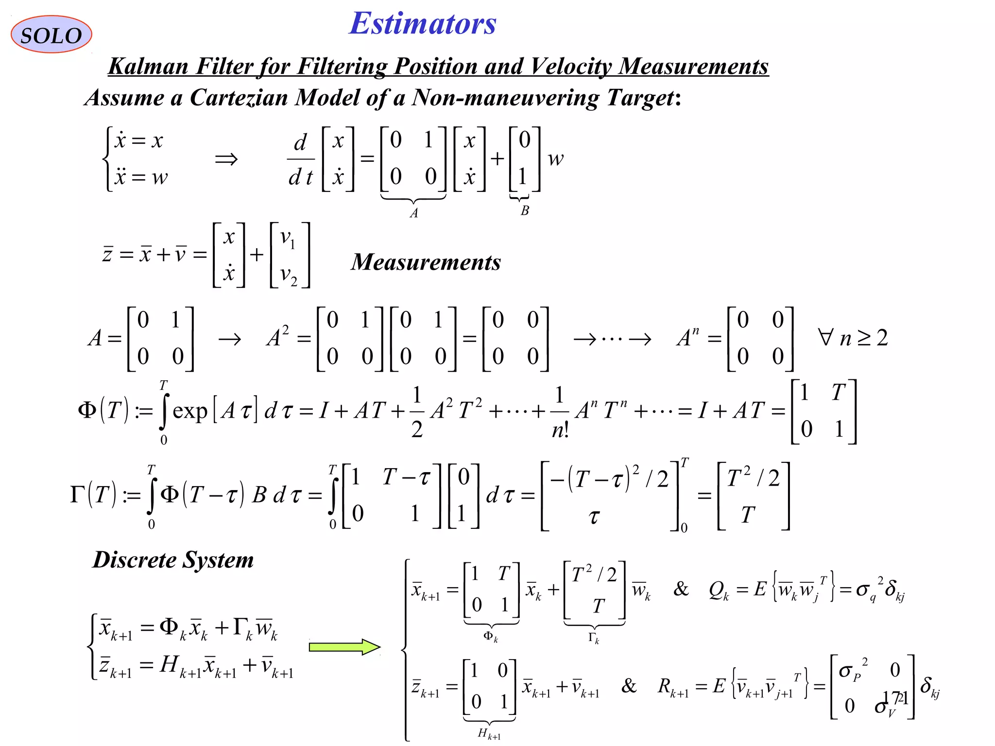 171171
EstimatorsSOLO
Kalman Filter for Filtering Position and Velocity Measurements
Assume a Cartezian Model of a Non-maneuvering Target:

w
x
x
x
x
td
d
wx
xx
BA






+











=





⇒



=
=
1
0
00
10




( ) [ ] 





=+=+++++==Φ ∫ 10
1
!
1
2
1
exp: 22
0
T
TAITA
n
TATAIdAT nn
T
ττ
2
00
00
00
00
00
10
00
10
00
10 2
≥∀





=→→





=











=→





= nAAA n







+





=+=
2
1
v
v
x
x
vxz
 Measurements
( ) ( ) ( )






=




 −−
=










 −
=−Φ=Γ ∫∫ T
TT
d
T
dBTT
T
TT
2/2/
1
0
10
1
:
2
0
2
00 τ
τ
τ
τ
ττ
Discrete System



+=
Γ+Φ=
++++
+
1111
1
kkkk
kkkkk
vxHz
wxx
{ }
{ }


















==+





=
==





+





=
++++++
ΓΦ
+
+
kj
V
PT
jkkkk
H
k
kjq
T
jkkkkk
vvERvxz
wwEQw
T
T
x
T
x
k
kk
δ
σ
σ
δσ
2
2
111111
2
2
1
0
0
&
10
01
&
2/
10
1
1


 
