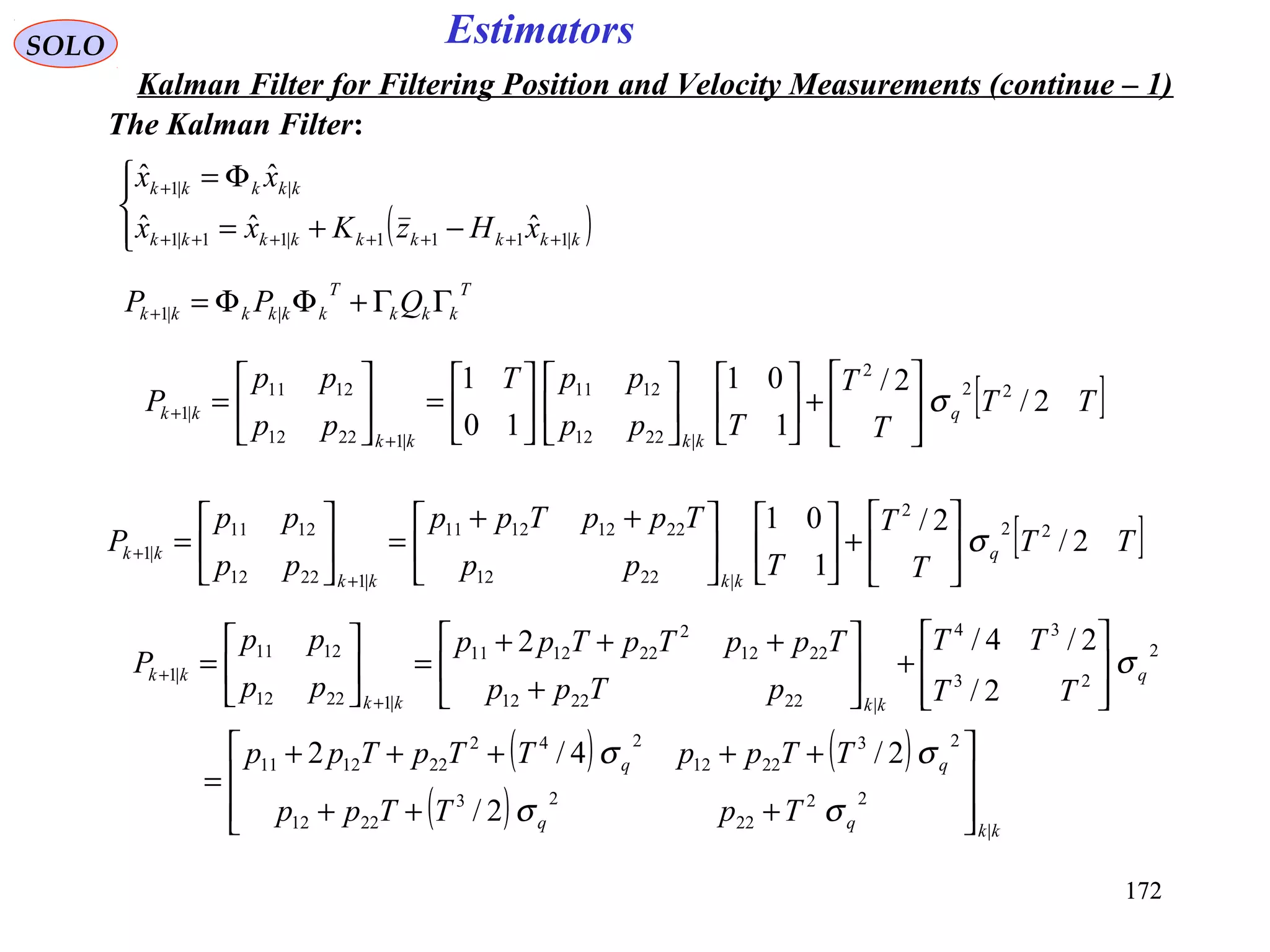 172172
EstimatorsSOLO
Kalman Filter for Filtering Position and Velocity Measurements (continue – 1)
The Kalman Filter:
( )



−+=
Φ=
+++++++
+
kkkkkkkkk
kkkkk
xHzKxx
xx
|1111|11|1
||1
ˆˆˆ
ˆˆ
T
kkk
T
kkkkkk QPP ΓΓ+ΦΦ=+ ||1
[ ]TT
T
T
Tpp
ppT
pp
pp
P q
kkkk
kk 2/
2/
1
01
10
1 22
2
|2212
1211
|12212
1211
|1 σ





+

















=





=
+
+
[ ]TT
T
T
Tpp
TppTpp
pp
pp
P q
kkkk
kk 2/
2/
1
01 22
2
|2212
22121211
|12212
1211
|1 σ





+










 ++
=





=
+
+
( ) ( )
( ) kkqq
qq
q
kkkk
kk
TpTTpp
TTppTTpTpp
TT
TT
pTpp
TppTpTpp
pp
pp
P
|
22
22
23
2212
23
2212
242
221211
2
23
34
|222212
2212
2
221211
|12212
1211
|1
2/
2/4/2
2/
2/4/2








+++
+++++
=








+





+
+++
=





=
+
+
σσ
σσ
σ
 