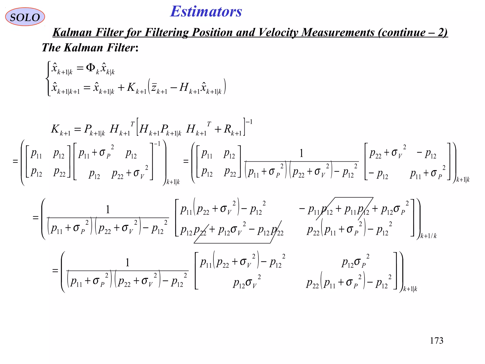 173173
EstimatorsSOLO
Kalman Filter for Filtering Position and Velocity Measurements (continue – 2)
The Kalman Filter:
( )



−+=
Φ=
+++++++
+
kkkkkkkkk
kkkkk
xHzKxx
xx
|1111|11|1
||1
ˆˆˆ
ˆˆ
[ ] 1
11|111|11
−
+++++++ += k
T
kkkk
T
kkkk RHPHHPK
( )( ) kkP
V
VP
kk
V
P
pp
pp
ppppp
pp
pp
pp
pp
pp
|1
2
1112
12
2
22
2
12
2
22
2
112212
1211
|1
1
2
2212
12
2
11
2212
1211 1
++
−
















+−
−+
−++






=
















+
+






=
σ
σ
σσσ
σ
( )( )
( )
( ) kkPV
PV
VP pppppppp
pppppppp
ppp
/1
2
12
2
11222212
2
122212
2
1212111211
2
12
2
2211
2
12
2
22
2
11
1
+
















−+−+
++−−+
−++
=
σσ
σσ
σσ
( )( )
( )
( ) kkPV
PV
VP pppp
pppp
ppp
|1
2
12
2
1122
2
12
2
12
2
12
2
2211
2
12
2
22
2
11
1
+
















−+
−+
−++
=
σσ
σσ
σσ
 
