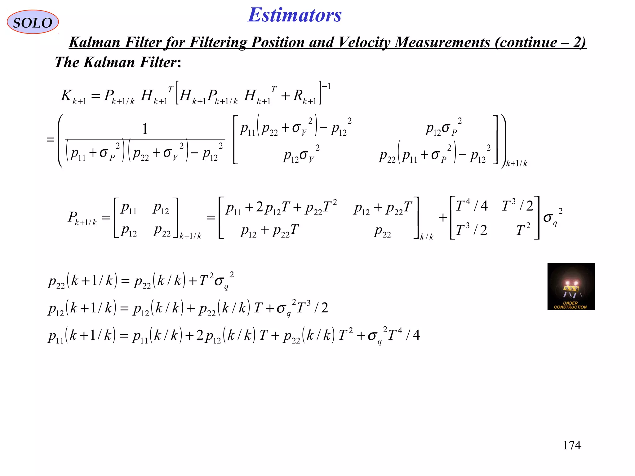 174174
EstimatorsSOLO
Kalman Filter for Filtering Position and Velocity Measurements (continue – 2)
The Kalman Filter:
[ ] 1
11/111/11
−
+++++++ += k
T
kkkk
T
kkkk RHPHHPK
( )( )
( )
( ) kkPV
PV
VP pppp
pppp
ppp
/1
2
12
2
1122
2
12
2
12
2
12
2
2211
2
12
2
22
2
11
1
+
















−+
−+
−++
=
σσ
σσ
σσ
2
23
34
/222212
2212
2
221211
/12212
1211
/1
2/
2/4/2
q
kkkk
kk
TT
TT
pTpp
TppTpTpp
pp
pp
P σ








+





+
+++
=





=
+
+
( ) ( )
( ) ( ) ( )
( ) ( ) ( ) ( ) 4///2//1
2////1
//1
422
22121111
32
221212
22
2222
TTkkpTkkpkkpkkp
TTkkpkkpkkp
Tkkpkkp
q
q
q
σ
σ
σ
+++=+
++=+
+=+
 