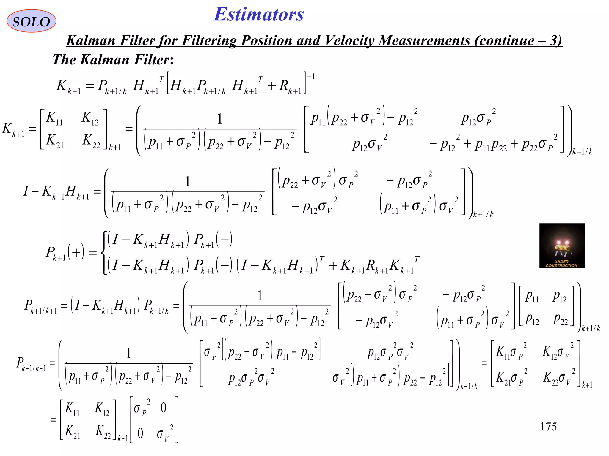 175175
EstimatorsSOLO
Kalman Filter for Filtering Position and Velocity Measurements (continue – 3)
The Kalman Filter:
[ ] 1
11/111/11
−
+++++++ += k
T
kkkk
T
kkkk RHPHHPK
( )
( ) ( )
( ) ( ) ( )



+−−−
−−
=+
++++++++
+++
+ T
kkk
T
kkkkk
kkk
k
KRKHKIPHKI
PHKI
P
11111111
111
1
( )( )
( )
kkPV
PV
VPk
k
ppppp
pppp
pppKK
KK
K
/1
2
222211
2
12
2
12
2
12
2
12
2
2211
2
12
2
22
2
1112221
1211
1
1
++
+
















++−
−+
−++
=





=
σσ
σσ
σσ
( )( )
( )
( ) kkVPV
PPV
VP
kk
pp
pp
ppp
HKI
/1
22
11
2
12
2
12
22
22
2
12
2
22
2
11
11
1
+
++
















+−
−+
−++
=−
σσσ
σσσ
σσ
( )
( )( )
( )
( ) kkVPV
PPV
VP
kkkkkk
pp
pp
pp
pp
ppp
PHKIP
/1
2212
1211
22
11
2
12
2
12
22
22
2
12
2
22
2
11
/1111/1
1
+
+++++






















+−
−+
−++
=−=
σσσ
σσσ
σσ
( )( )
( )[ ]
( )[ ]














=








=
















−+
−+
−++
=
+
++
++
2
2
12221
1211
1
2
22
2
21
2
12
2
11
/1
2
1222
2
11
222
12
22
12
2
1211
2
22
2
2
12
2
22
2
11
1/1
0
0
1
V
P
k
kVP
VP
kkPVVP
VPVP
VP
kk
KK
KK
KK
KK
pppp
pppp
ppp
P
σ
σ
σσ
σσ
σσσσ
σσσσ
σσ
 