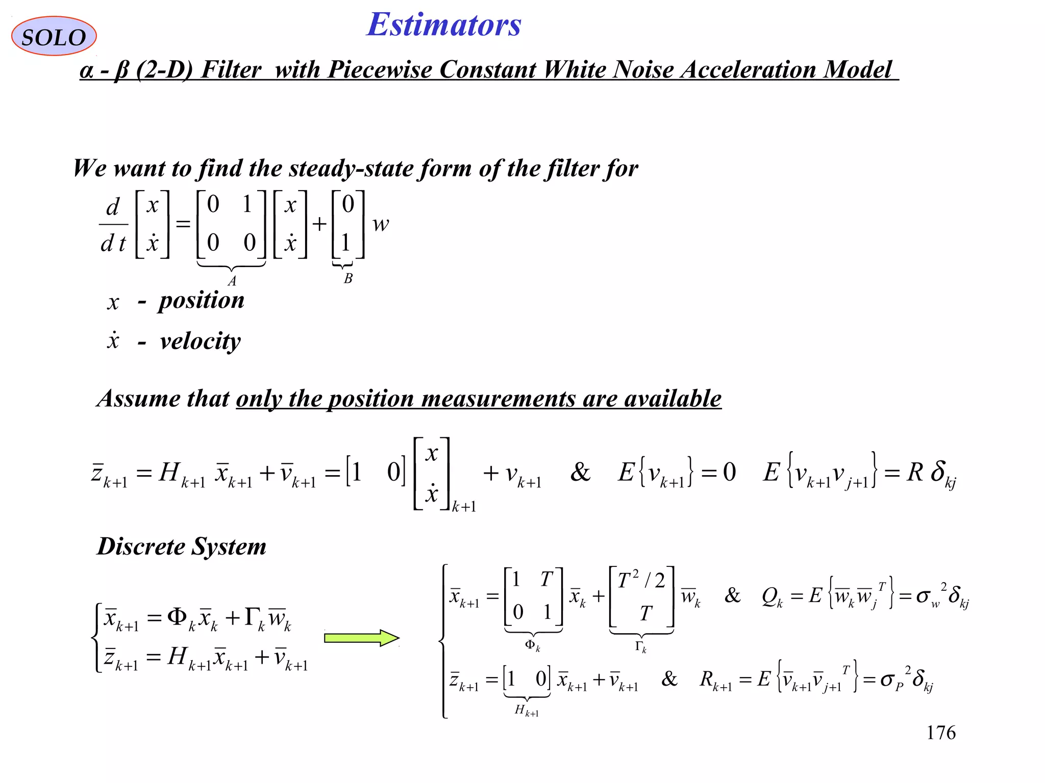 176
Estimators

w
x
x
x
x
td
d
BA






+











=





1
0
00
10



SOLO
We want to find the steady-state form of the filter for
Assume that only the position measurements are available
x
x

- position
- velocity
[ ] { } { } kjjkkk
k
kkkk RvvEvEv
x
x
vxHz δ==+





=+= ++++
+
++++ 1111
1
1111 0&01

Discrete System



+=
Γ+Φ=
++++
+
1111
1
kkkk
kkkkk
vxHz
wxx
{ }
[ ] { }








==+=
==





+





=
++++++
ΓΦ
+
+
kjP
T
jkkkk
H
k
kjw
T
jkkkkk
vvERvxz
wwEQw
T
T
x
T
x
k
kk
δσ
δσ
2
111111
2
2
1
&01
&
2/
10
1
1


α - β (2-D) Filter with Piecewise Constant White Noise Acceleration Model
 