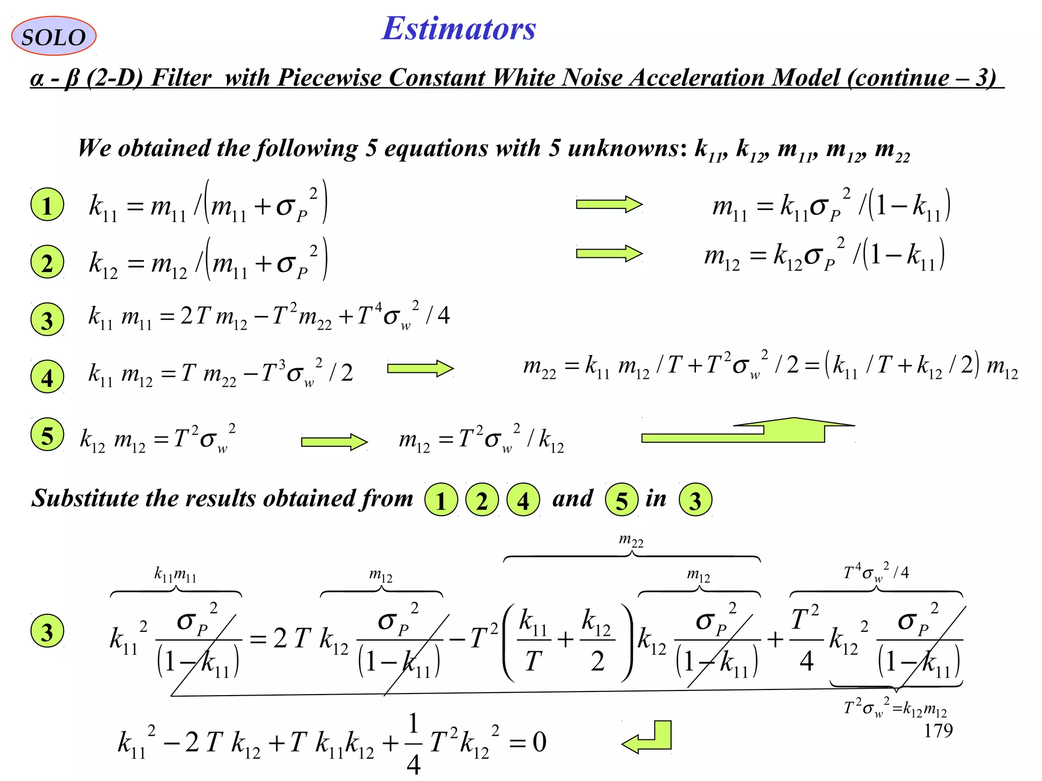 179
EstimatorsSOLO
( )11
2
1111 1/ kkm P −= σ
12
22
12 / kTm wσ=
( ) 121211
22
121122 2//2// mkTkTTmkm w +=+= σ
We obtained the following 5 equations with 5 unknowns: k11, k12, m11, m12, m22
( )11
2
1212 1/ kkm P −= σ
( )2
111111 / Pmmk σ+=1
( )2
111212 / Pmmk σ+=2
4/2
24
22
2
121111 wTmTmTmk σ+−=3
2/
23
221211 wTmTmk σ−=4
22
1212 wTmk σ=5
Substitute the results obtained from and in1 2 34 5
( ) ( ) ( ) ( )
  

  
 4/
11
2
2
12
2
11
2
12
12112
11
2
12
11
2
2
11
24
1212
22
22
12121111
14121
2
1
w
w
T
mkT
P
m
m
P
m
P
mk
P
k
k
T
k
k
k
T
k
T
k
kT
k
k
σ
σ
σσσσ
=
−
+
−






+−
−
=
−
3
0
4
1
2
2
12
2
121112
2
11 =++− kTkkTkTk
α - β (2-D) Filter with Piecewise Constant White Noise Acceleration Model (continue – 3)
 