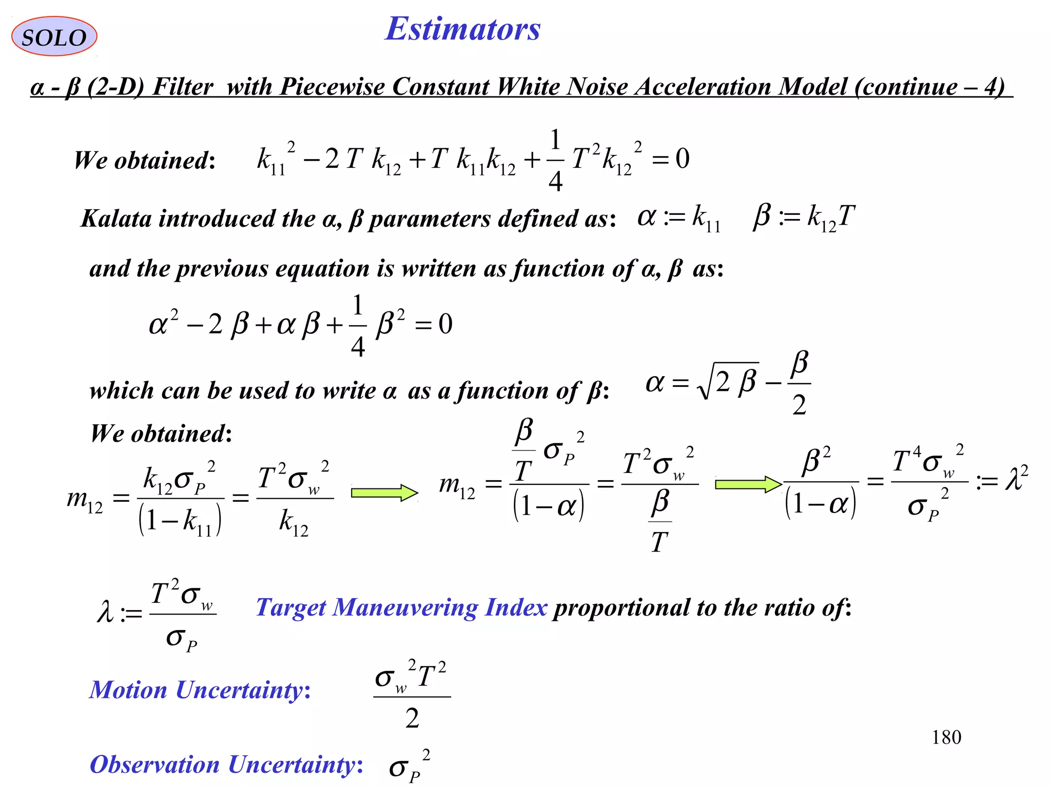 180
EstimatorsSOLO
We obtained: 0
4
1
2
2
12
2
121112
2
11 =++− kTkkTkTk
Kalata introduced the α, β parameters defined as: Tkk 1211 :: == βα
and the previous equation is written as function of α, β as:
0
4
1
2 22
=++− ββαβα
which can be used to write α as a function of β:
2
2
β
βα −=
( ) 12
22
11
2
12
12
1 k
T
k
k
m wP σσ
=
−
=
We obtained:
( )
T
TTm w
P
β
σ
α
σ
β
22
2
12
1
=
−
=
( )
2
2
242
:
1
λ
σ
σ
α
β
==
− P
wT
P
wT
σ
σ
λ
2
:= Target Maneuvering Index proportional to the ratio of:
Motion Uncertainty:
2
22
Twσ
Observation Uncertainty: 2
Pσ
α - β (2-D) Filter with Piecewise Constant White Noise Acceleration Model (continue – 4)
 