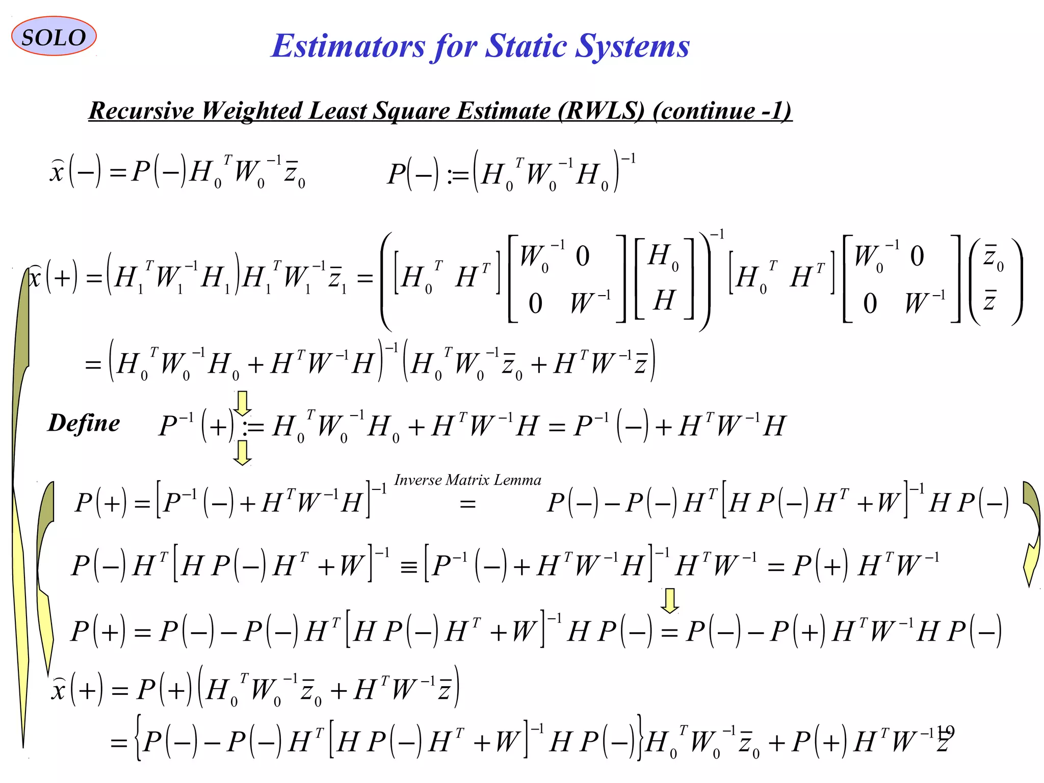 19
SOLO
Recursive Weighted Least Square Estimate (RWLS) (continue -1)
( ) ( ) 1
0
1
00
:
−−
=− HWHP
T
( ) ( ) 0
1
00
zWHPx
T −
−=−

( ) ( ) [ ] [ ]
( ) ( )zWHzWHHWHHWH
z
z
W
W
HH
H
H
W
W
HHzWHHWHx
TTTT
TTTTTT
1
0
1
00
11
0
1
00
0
1
1
0
0
1
0
1
1
0
01
1
111
1
11
0
0
0
0
−−−−−
−
−
−
−
−
−−
++=




































==+

Define ( ) ( ) HWHPHWHHWHP TTT 111
0
1
00
1
: −−−−−
+−=+=+
( ) ( )[ ] ( ) ( ) ( )[ ] ( )−+−−−−=+−=+
−−−−
PHWHPHHPPHWHPP TT
LemmaMatrixInverse
T 1111
( ) ( )[ ] ( )[ ] ( ) 111111 −−−−−−
+=+−≡+−− WHPWHHWHPWHPHHP TTTTT
( ) ( ) ( ) ( )[ ] ( ) ( ) ( ) ( )−+−−=−+−−−−=+ −−
PHWHPPPHWHPHHPPP TTT 11
( ) ( )( )
( ) ( ) ( )[ ] ( ){ } ( ) zWHPzWHPHWHPHHPP
zWHzWHPx
TTTT
TT
1
0
1
00
1
1
0
1
00
−−−
−−
++−+−−−−=
++=+

Estimators for Static Systems
 