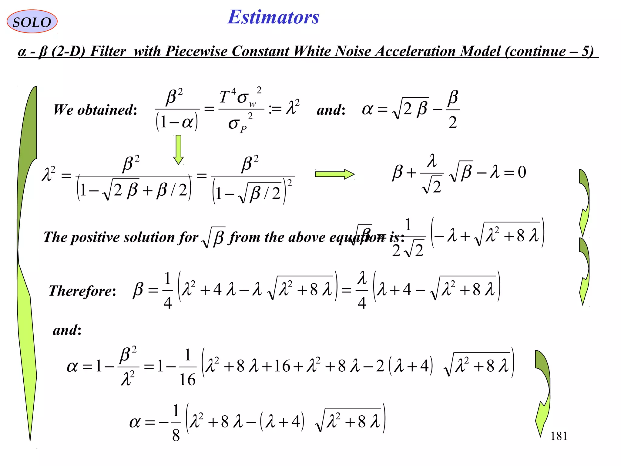 181
EstimatorsSOLO
0
2
=−+ λβ
λ
β
The positive solution for from the above equation is:β ( )λλλβ 8
22
1 2
++−=
Therefore: ( ) ( )λλλ
λ
λλλλλβ 84
4
84
4
1 222
+−+=+−+=
and:
( )( )λλλλλλλ
λ
β
α 8428168
16
1
11 222
2
2
++−++++−=−=
( )( )λλλλλα 848
8
1 22
++−+−=
2
2
β
βα −=We obtained:
( )
2
2
242
:
1
λ
σ
σ
α
β
==
− P
wT
and:
( ) ( )2
22
2
2/12/21 β
β
ββ
β
λ
−
=
+−
=
α - β (2-D) Filter with Piecewise Constant White Noise Acceleration Model (continue – 5)
 
