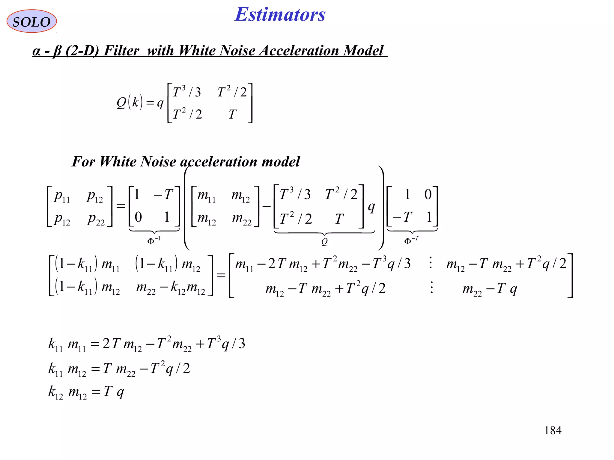 184
EstimatorsSOLO
  
T
T
q
TT
TT
mm
mmT
pp
pp
Q −−
ΦΦ






−




















−










 −
=





1
01
2/
2/3/
10
1
2
23
2212
1211
2212
1211
1
For White Noise acceleration model
( ) ( )
( ) 







−+−
+−−+−
=





−−
−−
qTmqTmTm
qTmTmqTmTmTm
mkmmk
mkmk
22
2
2212
2
2212
3
22
2
1211
1212221211
12111111
2/
2/3/2
1
11


qTmk
qTmTmk
qTmTmTmk
=
−=
+−=
1212
2
221211
3
22
2
121111
2/
3/2
α - β (2-D) Filter with White Noise Acceleration Model
( )








=
TT
TT
qkQ
2/
2/3/
2
23
 