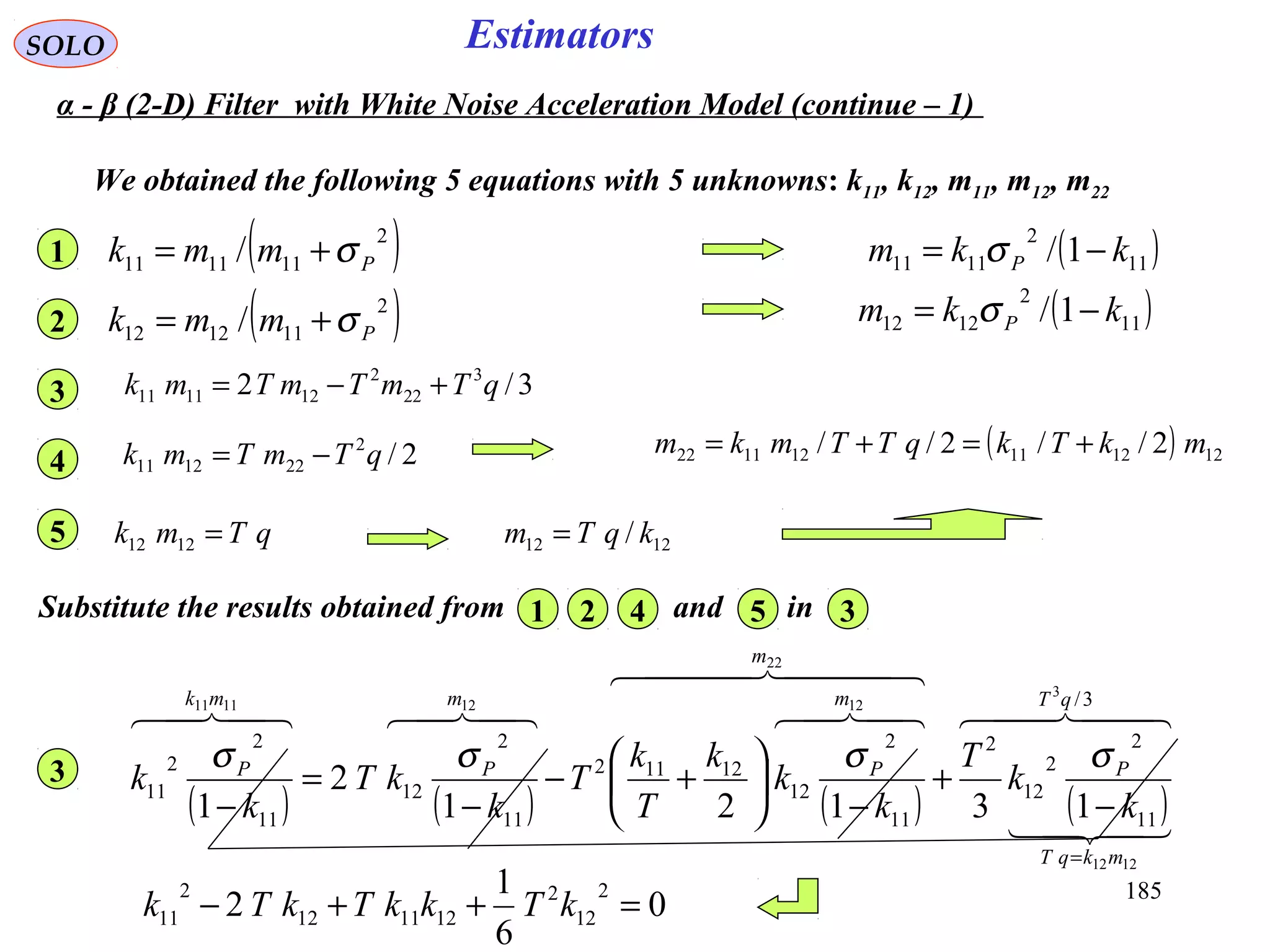 185
EstimatorsSOLO
( )11
2
1111 1/ kkm P −= σ
1212 / kqTm =
( ) 121211121122 2//2// mkTkqTTmkm +=+=
We obtained the following 5 equations with 5 unknowns: k11, k12, m11, m12, m22
( )11
2
1212 1/ kkm P −= σ
( )2
111111 / Pmmk σ+=1
( )2
111212 / Pmmk σ+=2
3/2 3
22
2
121111 qTmTmTmk +−=3
2/2
221211 qTmTmk −=4
qTmk =12125
Substitute the results obtained from and in1 2 34 5
( ) ( ) ( ) ( )
  

  
 3/
11
2
2
12
2
11
2
12
12112
11
2
12
11
2
2
11
3
1212
22
12121111
13121
2
1
qT
mkqT
P
m
m
P
m
P
mk
P
k
k
T
k
k
k
T
k
T
k
kT
k
k
=
−
+
−






+−
−
=
−
σσσσ3
0
6
1
2
2
12
2
121112
2
11 =++− kTkkTkTk
α - β (2-D) Filter with White Noise Acceleration Model (continue – 1)
 