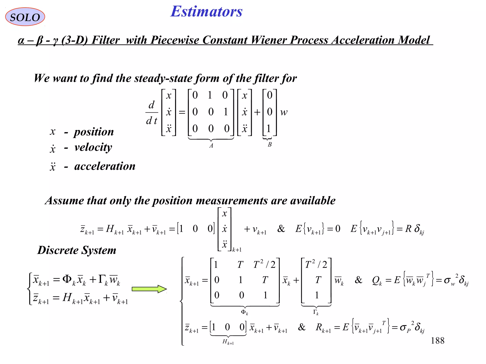 188
Estimators

w
x
x
x
x
x
x
td
d
BA










+




















=










1
0
0
000
100
010





SOLO
We want to find the steady-state form of the filter for
Assume that only the position measurements are available
[ ] { } { } kjjkkk
k
kkkk RvvEvEv
x
x
x
vxHz δ==+










=+= ++++
+
++++ 1111
1
1111 0&001


Discrete System



+=
Γ+Φ=
++++
+
1111
1
kkkk
kkkkk
vxHz
wxx { }
[ ] { }










==+=
==










+










=
++++++
ΓΦ
+
+
kjP
T
jkkkk
H
k
kjw
T
jkkkkk
vvERvxz
wwEQwT
T
xT
TT
x
k
kk
δσ
δσ
2
111111
2
22
1
&001
&
1
2/
100
10
2/1
1

  
α – β - γ (3-D) Filter with Piecewise Constant Wiener Process Acceleration Model
x
x
x


- position
- velocity
- acceleration
 