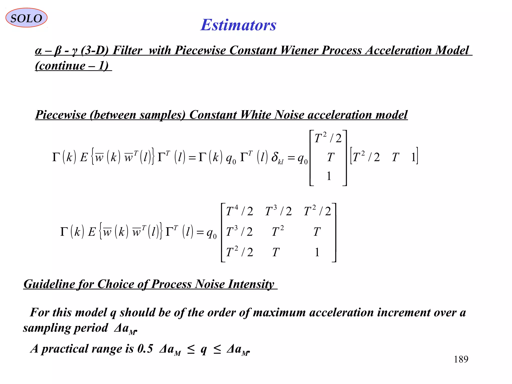 189
SOLO
Estimators
Piecewise (between samples) Constant White Noise acceleration model
( ) ( ) ( ){ } ( ) ( ) ( ) [ ]12/
1
2/
2
2
00 TTT
T
qlqkllwkwEk kl
TTT










=ΓΓ=ΓΓ δ
( ) ( ) ( ){ } ( )










=ΓΓ
12/
2/
2/2/2/
2
23
234
0
TT
TTT
TTT
qllwkwEk TT
Guideline for Choice of Process Noise Intensity
For this model q should be of the order of maximum acceleration increment over a
sampling period ΔaM.
A practical range is 0.5 ΔaM ≤ q ≤ ΔaM.
α – β - γ (3-D) Filter with Piecewise Constant Wiener Process Acceleration Model
(continue – 1)
 