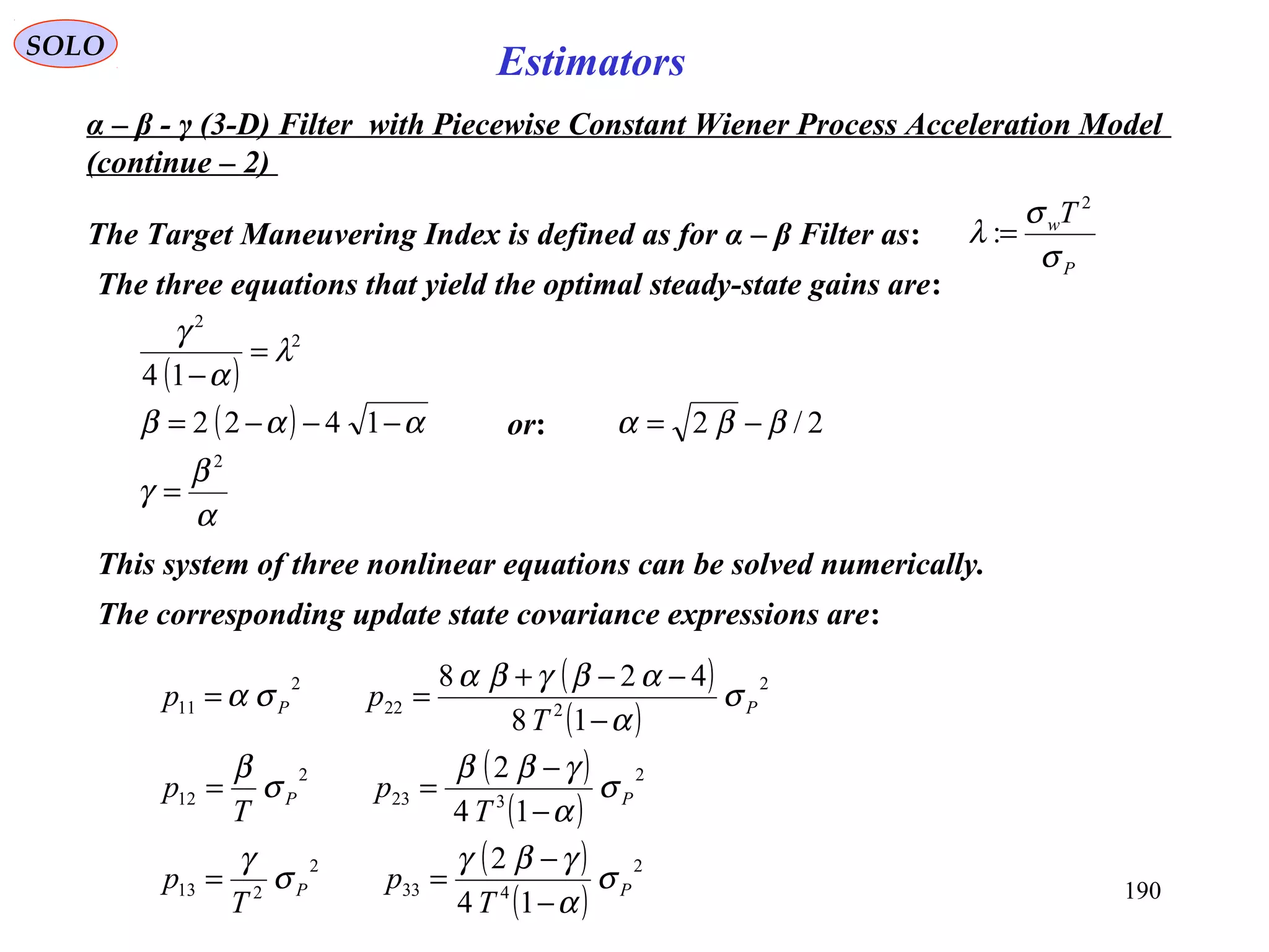 190
SOLO
Estimators
The Target Maneuvering Index is defined as for α – β Filter as:
P
wT
σ
σ
λ
2
:=
α – β - γ (3-D) Filter with Piecewise Constant Wiener Process Acceleration Model
(continue – 2)
The three equations that yield the optimal steady-state gains are:
( )
2
2
14
λ
α
γ
=
−
( ) ααβ −−−= 1422 or: 2/2 ββα −=
α
β
γ
2
=
This system of three nonlinear equations can be solved numerically.
The corresponding update state covariance expressions are:
( )
( )
( )
( )
( )
( )
2
433
2
213
2
323
2
12
2
222
2
11
14
2
14
2
18
428
PP
PP
PP
T
p
T
p
T
p
T
p
T
pp
σ
α
γβγ
σ
γ
σ
α
γββ
σ
β
σ
α
αβγβα
σα
−
−
==
−
−
==
−
−−+
==
 