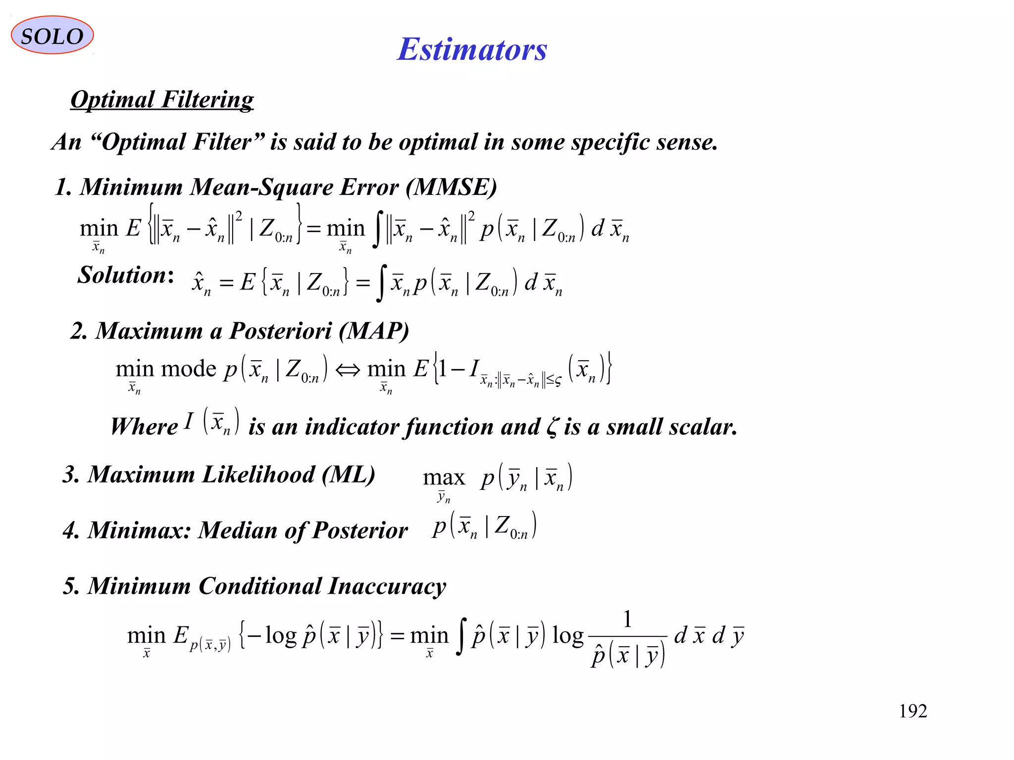 192
SOLO
Estimators
Optimal Filtering
An “Optimal Filter” is said to be optimal in some specific sense.
1. Minimum Mean-Square Error (MMSE)
{ } ( )∫ −=− nnnnn
x
nnn
x
xdZxpxxZxxE
nn
:0
2
:0
2
|ˆmin|ˆmin
Solution: { } ( )∫== nnnnnnn xdZxpxZxEx :0:0 ||ˆ
2. Maximum a Posteriori (MAP)
( ) ( ){ }nxxxx
nn
x
xIEZxp nnn
nn
ς≤−
−⇔ ˆ::0 1min|modemin
Where is an indicator function and ζ is a small scalar.( )nxI
3. Maximum Likelihood (ML) ( )nn
y
xyp
n
|max
4. Minimax: Median of Posterior ( )nn Zxp :0|
5. Minimum Conditional Inaccuracy
( ) ( ){ } ( )
( )∫=− ydxd
yxp
yxpyxpE
x
yxp
x |ˆ
1
log|ˆmin|ˆlogmin ,
 