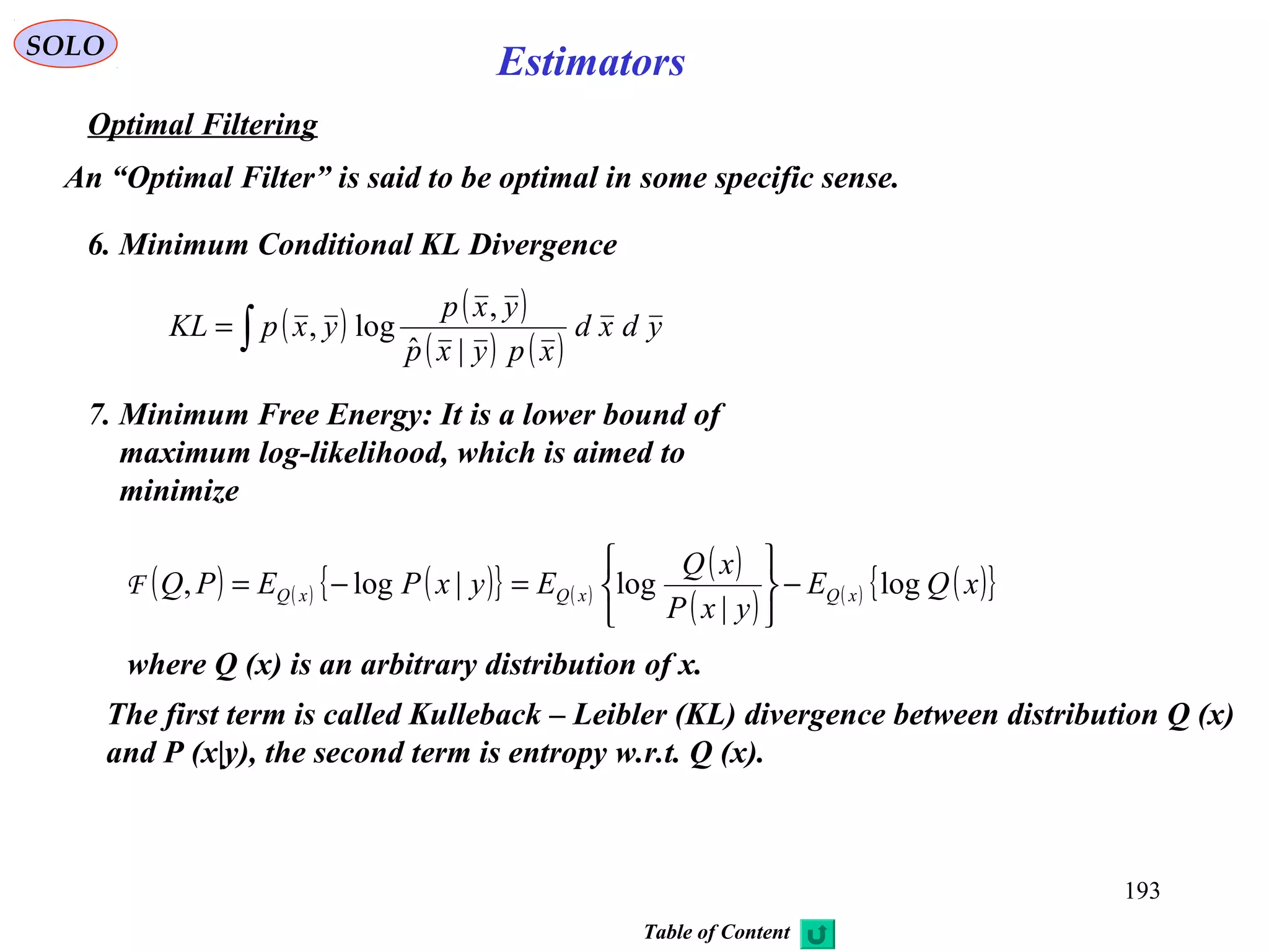 193
SOLO
Estimators
Optimal Filtering
An “Optimal Filter” is said to be optimal in some specific sense.
6. Minimum Conditional KL Divergence
( ) ( )
( ) ( )∫= ydxd
xpyxp
yxp
yxpKL
|ˆ
,
log,
7. Minimum Free Energy: It is a lower bound of
maximum log-likelihood, which is aimed to
minimize
( ) ( ) ( ){ } ( )
( )
( ) ( ) ( ){ }xQE
yxP
xQ
EyxPEPQ xQxQxQ log
|
log|log, −






=−=F
where Q (x) is an arbitrary distribution of x.
The first term is called Kulleback – Leibler (KL) divergence between distribution Q (x)
and P (x|y), the second term is entropy w.r.t. Q (x).
Table of Content
 