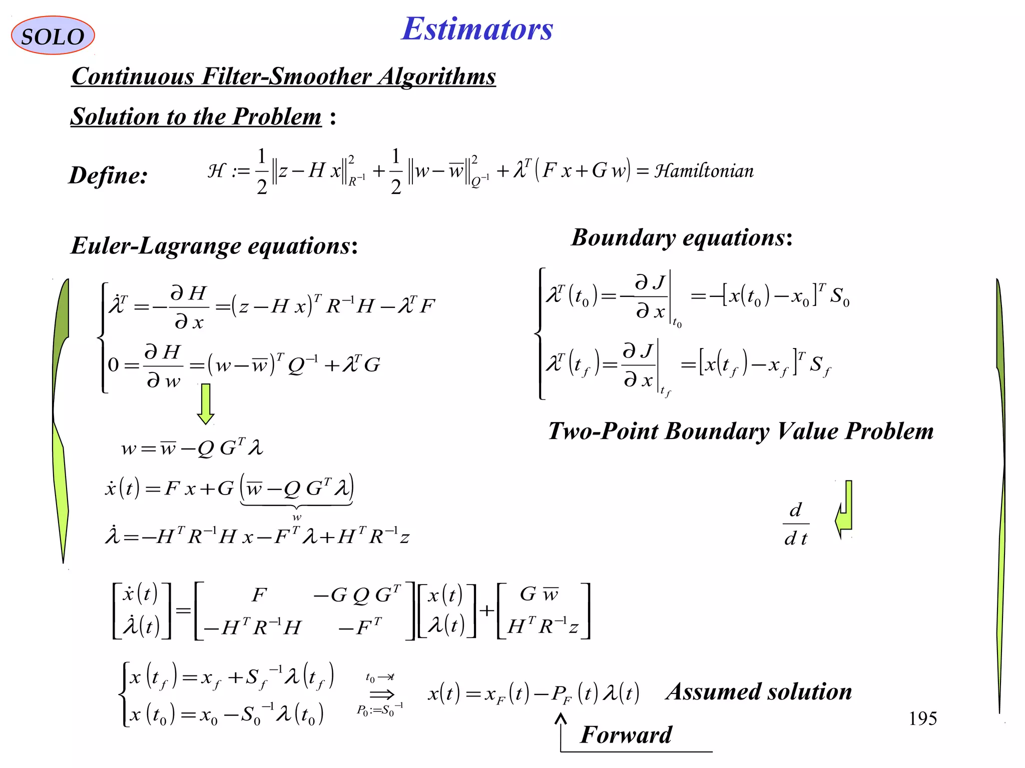 195
SOLO Estimators
Continuous Filter-Smoother Algorithms
Solution to the Problem :
( ) nHamiltonia:H =++−+−= −− wGxFwwxHz T
QR
λ
22
11
2
1
2
1
Euler-Lagrange equations:
( )
( )







+−=
∂
∂
=
−−=
∂
∂
−=
−
−
GQww
w
H
FHRxHz
x
H
TT
TTT
λ
λλ
1
1
0

Two-Point Boundary Value Problem
Define:
( ) ( )[ ]
( ) ( )[ ]






−=
∂
∂
=
−−=
∂
∂
−=
f
T
ff
t
f
T
T
t
T
Sxtx
x
J
t
Sxtx
x
J
t
f
λ
λ 0000
0
Boundary equations:
λT
GQww −=
( ) ( )
( ) ( )
( ) ( ) ( ) ( )ttPtxtx
tSxtx
tSxtx
FF
tt
SP
ffff
λ
λ
λ
−=⇒




−=
+= →
=−
−
−
0
1
00:
0
1
000
1
zRHFxHRH TTT 11 −−
+−−= λλ
( ) ( )

w
T
GQwGxFtx λ−+=
td
d
( )
( )
( )
( ) 





+













−−
−
=





−−
zRH
wG
t
tx
FHRH
GQGF
t
tx
TTT
T
11
λλ

Assumed solution
Forward
 
