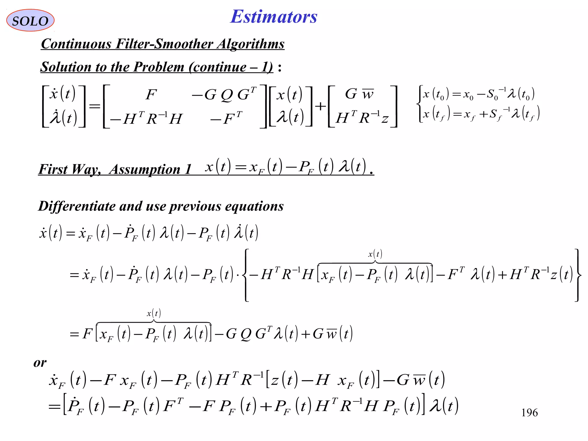 196
SOLO Estimators
Continuous Filter-Smoother Algorithms
Solution to the Problem (continue – 1) :
Differentiate and use previous equations
( )
( )
( )
( ) 





+













−−
−
=





−−
zRH
wG
t
tx
FHRH
GQGF
t
tx
TTT
T
11
λλ

( ) ( ) ( ) ( ) ( ) ( )
( ) ( ) ( ) ( ) ( ) ( ) ( )[ ]
( )
( ) ( )
( ) ( ) ( )[ ]
( )
( ) ( )twGtGQGttPtxF
tzRHtFttPtxHRHtPttPtx
ttPttPtxtx
T
tx
FF
TT
tx
FF
T
FFF
FFF
+−−=








+−−−⋅−−=
−−=
−−
λλ
λλλ
λλ
  
  


11
( ) ( ) ( ) ( ) ( )[ ] ( )
( ) ( ) ( ) ( ) ( )[ ] ( )ttPHRHtPtPFFtPtP
twGtxHtzRHtPtxFtx
F
T
FF
T
FF
F
T
FFF
λ1
1
−
−
+−−=
−−−−


( ) ( ) ( ) ( )ttPtxtx FF λ−=First Way, Assumption 1 .
( ) ( )
( ) ( )



+=
−=
−
−
ffff tSxtx
tSxtx
λ
λ
1
0
1
000
or
 