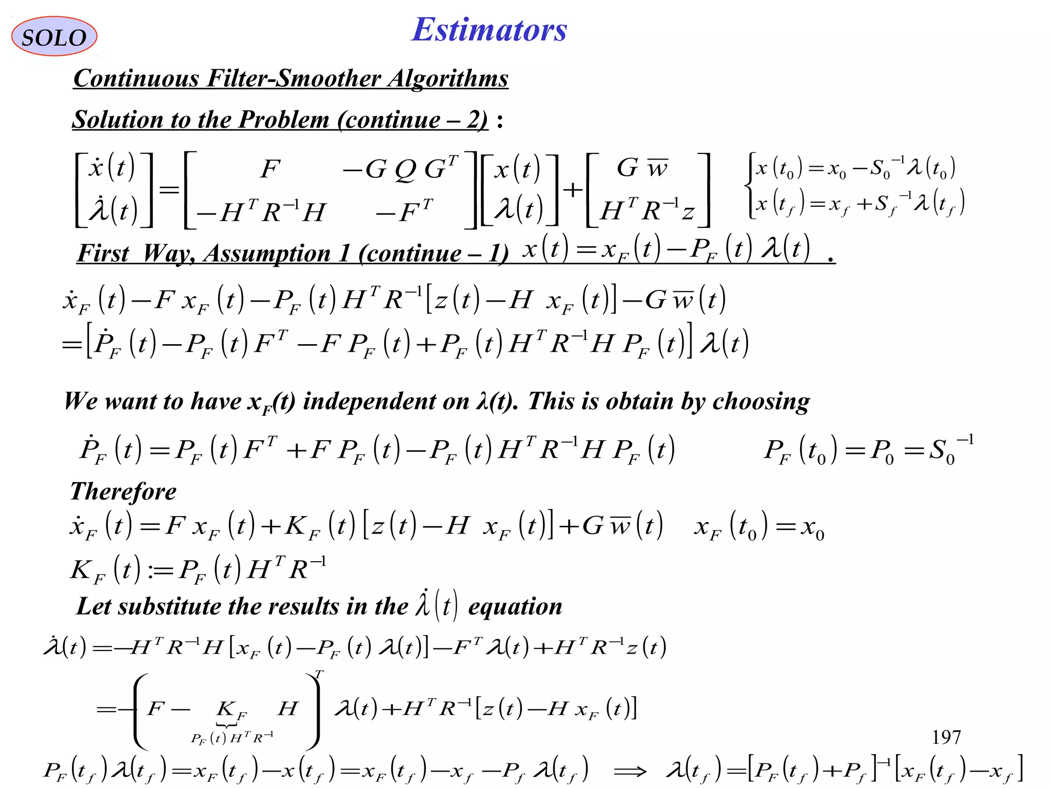197
SOLO Estimators
Continuous Filter-Smoother Algorithms
Solution to the Problem (continue – 2) :
( )
( )
( )
( ) 





+













−−
−
=





−−
zRH
wG
t
tx
FHRH
GQGF
t
tx
TTT
T
11
λλ

( ) ( ) ( ) ( ) ( )[ ] ( )
( ) ( ) ( ) ( ) ( )[ ] ( )ttPHRHtPtPFFtPtP
twGtxHtzRHtPtxFtx
F
T
FF
T
FF
F
T
FFF
λ1
1
−
−
+−−=
−−−−


( ) ( )
( ) ( )



+=
−=
−
−
ffff tSxtx
tSxtx
λ
λ
1
0
1
000
We want to have xF(t) independent on λ(t). This is obtain by choosing
( ) ( ) ( ) ( ) ( ) ( ) 1
000
1 −−
==−+= SPtPtPHRHtPtPFFtPtP FF
T
FF
T
FF

( ) ( ) ( ) ( ) ( )[ ] ( ) ( )
( ) ( ) 1
00
: −
=
=+−+=
RHtPtK
xtxtwGtxHtztKtxFtx
T
FF
FFFFF

Therefore
Let substitute the results in the equation( )tλ
( ) ( ) ( ) ( )[ ] ( ) ( )
( )

( ) ( ) ( )[ ]
( ) ( ) ( ) ( ) ( ) ( ) ( ) ( )[ ] ( )[ ]ffFffFfffffFffFffF
F
T
T
RHtP
F
TT
FF
T
xtxPtPttPxtxtxtxttP
txHtzRHtHKF
tzRHtFttPtxHRHt
T
F
−+=⇒−−=−=
−+








−−=
+−−−=
−
−
−−
−
1
1
11
1
λλλ
λ
λλλ
( ) ( ) ( ) ( )ttPtxtx FF λ−=First Way, Assumption 1 (continue – 1) .
 