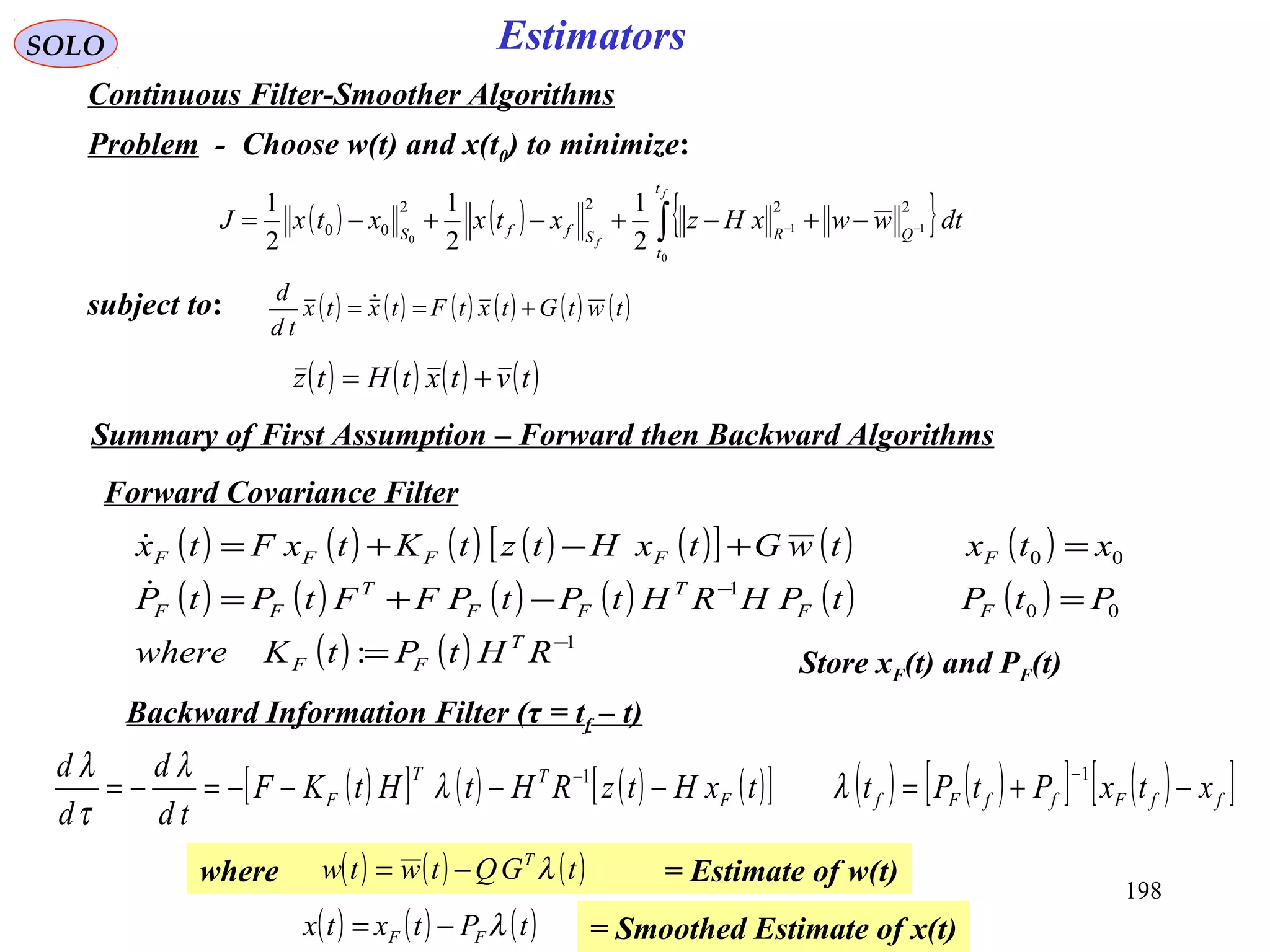 198
SOLO Estimators
Continuous Filter-Smoother Algorithms
Problem - Choose w(t) and x(t0) to minimize:
( ) ( ) { }∫ −− −+−+−+−=
f
f
t
t
QRSffS
dtwwxHzxtxxtxJ
0
11
0
2222
00
2
1
2
1
2
1
subject to: ( ) ( ) ( ) ( ) ( ) ( )twtGtxtFtxtx
td
d
+== 
( ) ( ) ( ) ( )tvtxtHtz +=
Forward Covariance Filter
( ) ( ) ( ) ( ) ( )[ ] ( ) ( )
( ) ( ) ( ) ( ) ( ) ( )
( ) ( ) 1
00
1
00
: −
−
=
=−+=
=+−+=
RHtPtKwhere
PtPtPHRHtPtPFFtPtP
xtxtwGtxHtztKtxFtx
T
FF
FF
T
FF
T
FF
FFFFF


Store xF(t) and PF(t)
Backward Information Filter (τ = tf – t)
( )[ ] ( ) ( ) ( )[ ] ( ) ( )[ ] ( )[ ]ffFffFfF
TT
F xtxPtPttxHtzRHtHtKF
td
d
d
d
−+=−−−−=−=
−− 11
λλ
λ
τ
λ
Summary of First Assumption – Forward then Backward Algorithms
where = Estimate of w(t)( ) ( ) ( )tGQtwtw T
λ−=
= Smoothed Estimate of x(t)( ) ( ) ( )tPtxtx FF λ−=
 