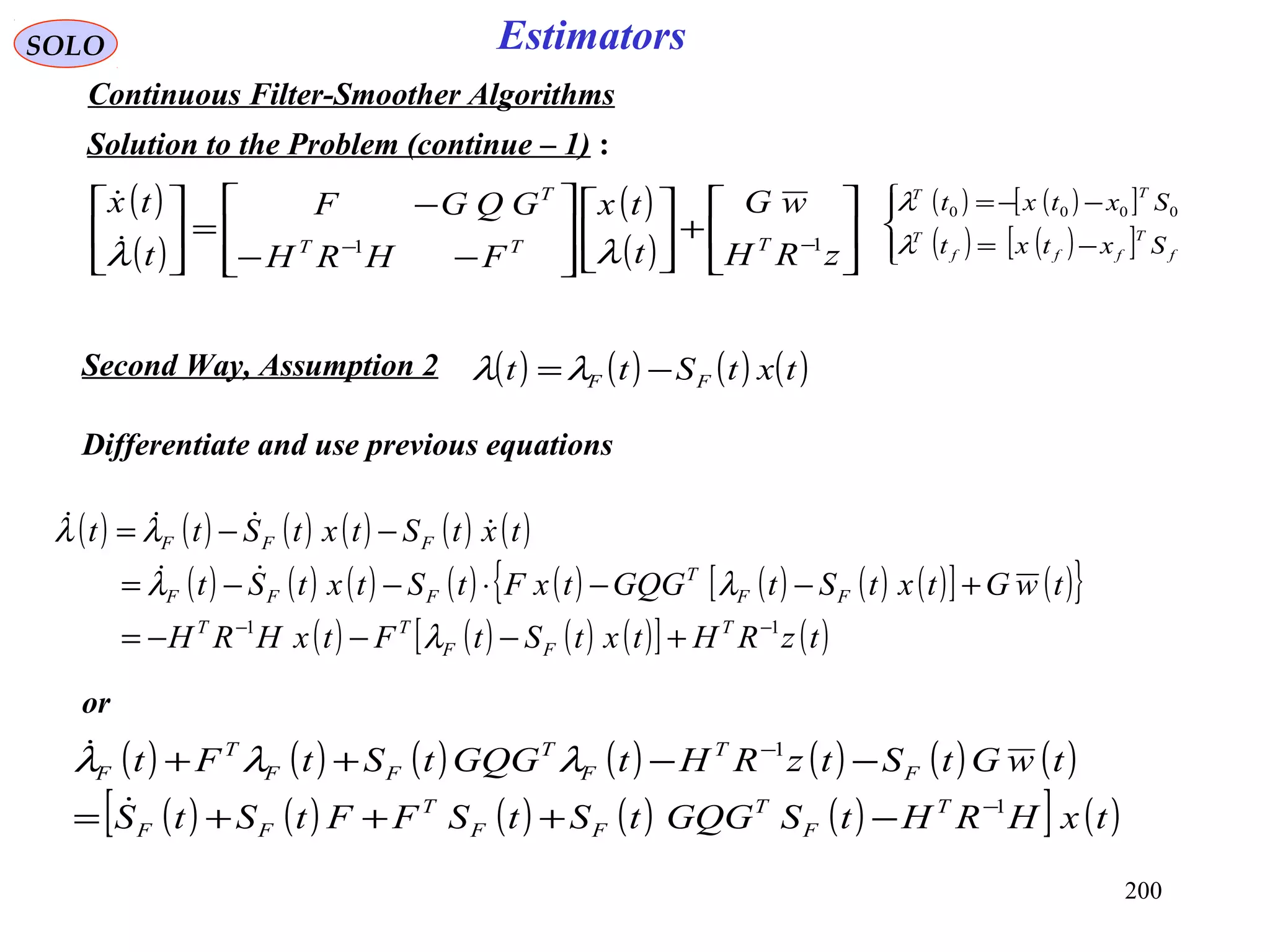200
SOLO Estimators
Continuous Filter-Smoother Algorithms
Solution to the Problem (continue – 1) :
Differentiate and use previous equations
( )
( )
( )
( ) 





+













−−
−
=





−−
zRH
wG
t
tx
FHRH
GQGF
t
tx
TTT
T
11
λλ

( ) ( ) ( ) ( ) ( ) ( )
( ) ( ) ( ) ( ) ( ) ( ) ( ) ( )[ ] ( ){ }
( ) ( ) ( ) ( )[ ] ( )tzRHtxtStFtxHRH
twGtxtStGQGtxFtStxtSt
txtStxtStt
T
FF
TT
FF
T
FFF
FFF
11 −−
+−−−=
+−−⋅−−=
−−=
λ
λλ
λλ


( ) ( ) ( ) ( ) ( ) ( ) ( )
( ) ( ) ( ) ( ) ( )[ ] ( )txHRHtSGQGtStSFFtStS
twGtStzRHtGQGtStFt
T
F
T
FF
T
FF
F
T
F
T
FF
T
F
1
1
−
−
−+++=
−−++

 λλλ
( ) ( ) ( ) ( )txtStt FF −=λλSecond Way, Assumption 2
( ) ( )[ ]
( ) ( )[ ]



−=
−−=
f
T
fff
T
TT
Sxtxt
Sxtxt
λ
λ 0000
or
 