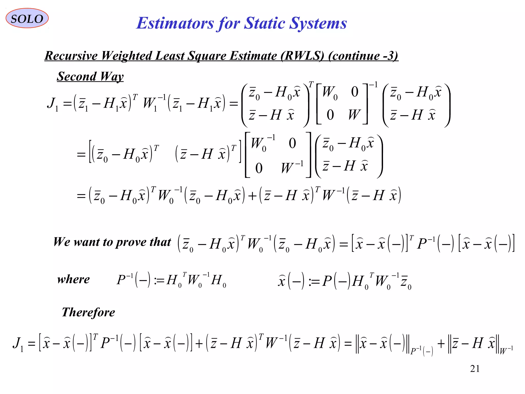 21
( ) ( )
( ) ( )[ ]
( ) ( ) ( ) ( )xHzWxHzxHzWxHz
xHz
xHz
W
W
xHzxHz
xHz
xHz
W
W
xHz
xHz
xHzWxHzJ
TT
TT
T
T









−−+−−=






−
−








−−=






−
−












−
−
=−−=
−−
−
−
−
−
1
00
1
000
00
1
1
0
00
00
1
000
11
1
1111
0
0
0
0
( ) 0
1
00
1
: HWHP
T −−
=−
SOLO
Recursive Weighted Least Square Estimate (RWLS) (continue -3)
Second Way
We want to prove that
where ( ) ( ) 0
1
00
: zWHPx
T −
−=−

( ) ( ) ( )[ ] ( ) ( )[ ]−−−−−=−− −−
xxPxxxHzWxHz
TT  1
00
1
000
Therefore
( )[ ] ( ) ( )[ ] ( ) ( ) ( ) ( ) 11
11
1 −− −+−−=−−+−−−−−= −
−−
WP
TT
xHzxxxHzWxHzxxPxxJ

Estimators for Static Systems
 