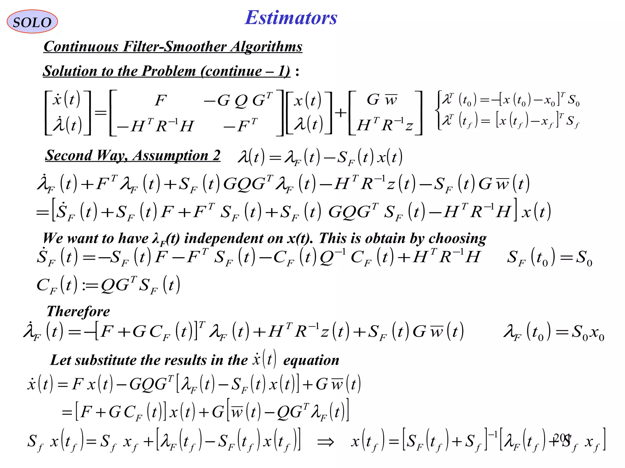 201
SOLO Estimators
Continuous Filter-Smoother Algorithms
Solution to the Problem (continue – 1) :
( )
( )
( )
( ) 





+













−−
−
=





−−
zRH
wG
t
tx
FHRH
GQGF
t
tx
TTT
T
11
λλ

( ) ( ) ( ) ( ) ( ) ( ) ( )
( ) ( ) ( ) ( ) ( )[ ] ( )txHRHtSGQGtStSFFtStS
twGtStzRHtGQGtStFt
T
F
T
FF
T
FF
F
T
F
T
FF
T
F
1
1
−
−
−+++=
−−++

 λλλ
( ) ( ) ( ) ( )txtStt FF −=λλSecond Way, Assumption 2
( ) ( )[ ]
( ) ( )[ ]



−=
−−=
f
T
fff
T
TT
Sxtxt
Sxtxt
λ
λ 0000
We want to have λF(t) independent on x(t). This is obtain by choosing
( ) ( ) ( ) ( ) ( ) ( )
( ) ( )tSQGtC
StSHRHtCQtCtSFFtStS
F
T
F
F
T
FFF
T
FF
=
=+−−−= −−
:
00
11
Therefore
( ) ( )[ ] ( ) ( ) ( ) ( ) ( ) 000
1
xSttwGtStzRHttCGFt FF
T
F
T
FF =+++−= −
λλλ
Let substitute the results in the equation( )tx
( ) ( ) ( ) ( ) ( )[ ] ( )
( )[ ] ( ) ( ) ( )[ ]
( ) ( ) ( ) ( )[ ] ( ) ( )[ ] ( )[ ]fffFffFfffFfFffff
F
T
F
FF
T
xStStStxtxtStxStxS
tQGtwGtxtCGF
twGtxtStGQGtxFtx
++=⇒−+=
−++=
+−−=
−
λλ
λ
λ
1

 