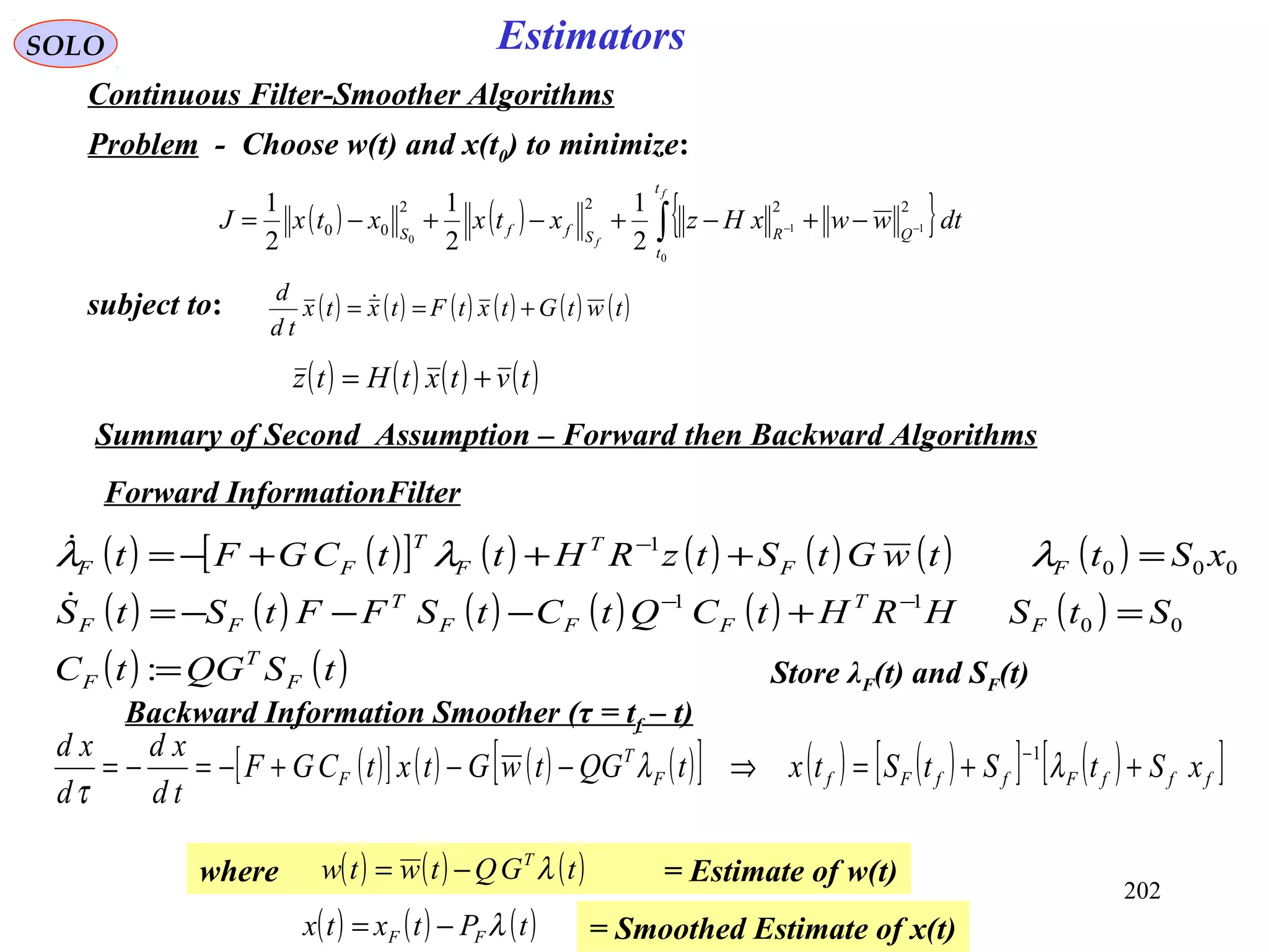 ( ) ( )[ ] ( ) ( ) ( ) ( ) ( )
( ) ( ) ( ) ( ) ( ) ( )
( ) ( )tSQGtC
StSHRHtCQtCtSFFtStS
xSttwGtStzRHttCGFt
F
T
F
F
T
FFF
T
FF
FF
T
F
T
FF
=
=+−−−=
=+++−=
−−
−
:
00
11
000
1

 λλλ
202
SOLO Estimators
Continuous Filter-Smoother Algorithms
Problem - Choose w(t) and x(t0) to minimize:
( ) ( ) { }∫ −− −+−+−+−=
f
f
t
t
QRSffS
dtwwxHzxtxxtxJ
0
11
0
2222
00
2
1
2
1
2
1
subject to: ( ) ( ) ( ) ( ) ( ) ( )twtGtxtFtxtx
td
d
+== 
( ) ( ) ( ) ( )tvtxtHtz +=
Forward InformationFilter
Store λF(t) and SF(t)
Backward Information Smoother (τ = tf – t)
Summary of Second Assumption – Forward then Backward Algorithms
( )[ ] ( ) ( ) ( )[ ] ( ) ( )[ ] ( )[ ]fffFffFfF
T
F xStStStxtQGtwGtxtCGF
td
xd
d
xd
++=⇒−−+−=−=
−
λλ
τ
1
where = Estimate of w(t)( ) ( ) ( )tGQtwtw T
λ−=
= Smoothed Estimate of x(t)( ) ( ) ( )tPtxtx FF λ−=
 