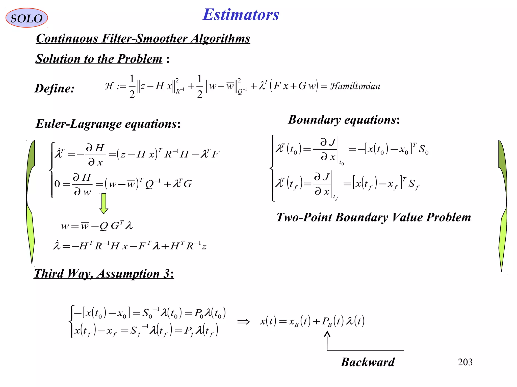 203
SOLO Estimators
Continuous Filter-Smoother Algorithms
Solution to the Problem :
( ) nHamiltonia:H =++−+−= −− wGxFwwxHz T
QR
λ
22
11
2
1
2
1
Euler-Lagrange equations:
( )
( )







+−=
∂
∂
=
−−=
∂
∂
−=
−
−
GQww
w
H
FHRxHz
x
H
TT
TTT
λ
λλ
1
1
0

Two-Point Boundary Value Problem
Define:
( ) ( )[ ]
( ) ( )[ ]






−=
∂
∂
=
−−=
∂
∂
−=
f
T
ff
t
f
T
T
t
T
Sxtx
x
J
t
Sxtx
x
J
t
f
λ
λ 0000
0
Boundary equations:
λT
GQww −=
zRHFxHRH TTT 11 −−
+−−= λλ
( )[ ] ( ) ( )
( ) ( ) ( )
( ) ( ) ( ) ( )ttPtxtx
tPtSxtx
tPtSxtx
BB
ffffff
λ
λλ
λλ
+=⇒




==−
==−−
−
−
1
000
1
000
Third Way, Assumption 3:
Backward
 