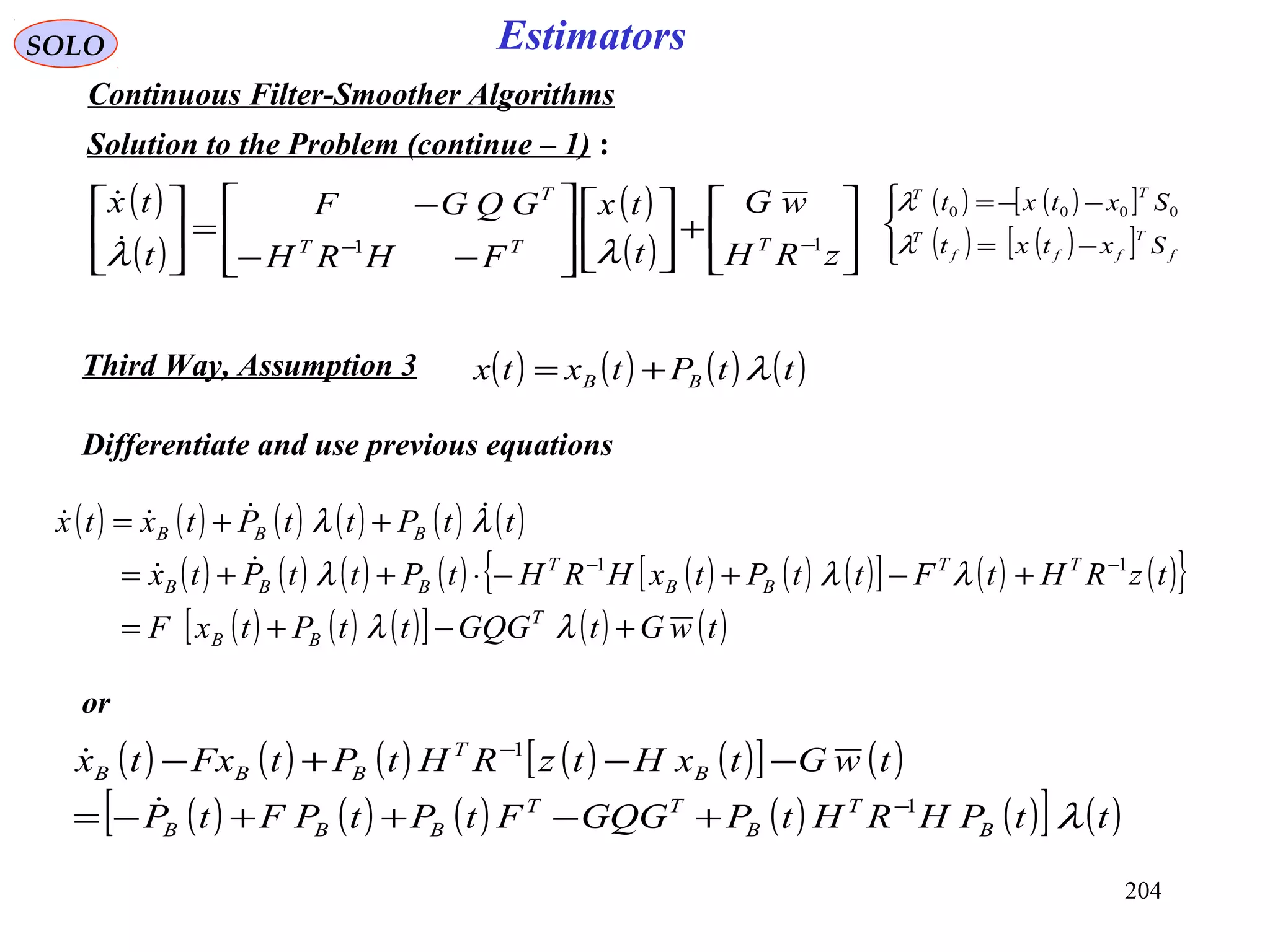 204
SOLO Estimators
Continuous Filter-Smoother Algorithms
Solution to the Problem (continue – 1) :
Differentiate and use previous equations
( )
( )
( )
( ) 





+













−−
−
=





−−
zRH
wG
t
tx
FHRH
GQGF
t
tx
TTT
T
11
λλ

( ) ( ) ( ) ( ) ( ) ( )
( ) ( ) ( ) ( ) ( ) ( ) ( )[ ] ( ) ( ){ }
( ) ( ) ( )[ ] ( ) ( )twGtGQGttPtxF
tzRHtFttPtxHRHtPttPtx
ttPttPtxtx
T
BB
TT
BB
T
BBB
BBB
+−+=
+−+−⋅++=
++=
−−
λλ
λλλ
λλ
11

( ) ( ) ( ) ( ) ( )[ ] ( )
( ) ( ) ( ) ( ) ( )[ ] ( )ttPHRHtPGQGFtPtPFtP
twGtxHtzRHtPtFxtx
B
T
B
TT
BBB
B
T
BBB
λ1
1
−
−
+−++−=
−−+−


( ) ( ) ( ) ( )ttPtxtx BB λ+=Third Way, Assumption 3
( ) ( )[ ]
( ) ( )[ ]



−=
−−=
f
T
fff
T
TT
Sxtxt
Sxtxt
λ
λ 0000
or
 
