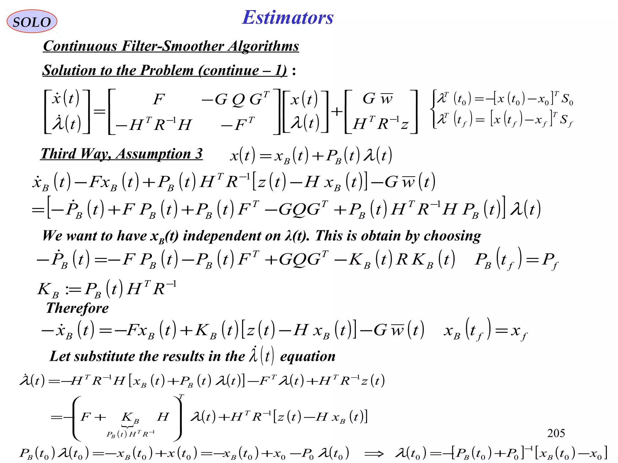 205
SOLO Estimators
Continuous Filter-Smoother Algorithms
Solution to the Problem (continue – 1) :
( )
( )
( )
( ) 





+













−−
−
=





−−
zRH
wG
t
tx
FHRH
GQGF
t
tx
TTT
T
11
λλ
 ( ) ( )[ ]
( ) ( )[ ]



−=
−−=
f
T
fff
T
TT
Sxtxt
Sxtxt
λ
λ 0000
We want to have xB(t) independent on λ(t). This is obtain by choosing
Therefore
Let substitute the results in the equation( )tλ
( ) ( ) ( ) ( )ttPtxtx BB λ+=Third Way, Assumption 3
( ) ( ) ( ) ( ) ( )[ ] ( )
( ) ( ) ( ) ( ) ( )[ ] ( )ttPHRHtPGQGFtPtPFtP
twGtxHtzRHtPtFxtx
B
T
B
TT
BBB
B
T
BBB
λ1
1
−
−
+−++−=
−−+−


( ) ( ) ( ) ( ) ( ) ( )
( ) 1
: −
=
=−+−−=−
RHtPK
PtPtKRtKGQGFtPtPFtP
T
BB
ffBBB
TT
BBB

( ) ( ) ( ) ( ) ( )[ ] ( ) ( ) ffBBBBB xtxtwGtxHtztKtFxtx =−−+−=− 
( ) ( ) ( ) ( )[ ] ( ) ( )
( )

( ) ( ) ( )[ ]
( ) ( ) ( ) ( ) ( ) ( ) ( ) ( )[ ] ( )[ ]00
1
00000000000
1
11
1
xtxPtPttPxtxtxtxttP
txHtzRHtHKF
tzRHtFttPtxHRHt
BBBBB
B
T
T
RHtP
B
TT
BB
T
T
B
−+−=⇒−+−=+−=
−+








+−=
+−+−=
−
−
−−
−
λλλ
λ
λλλ
 