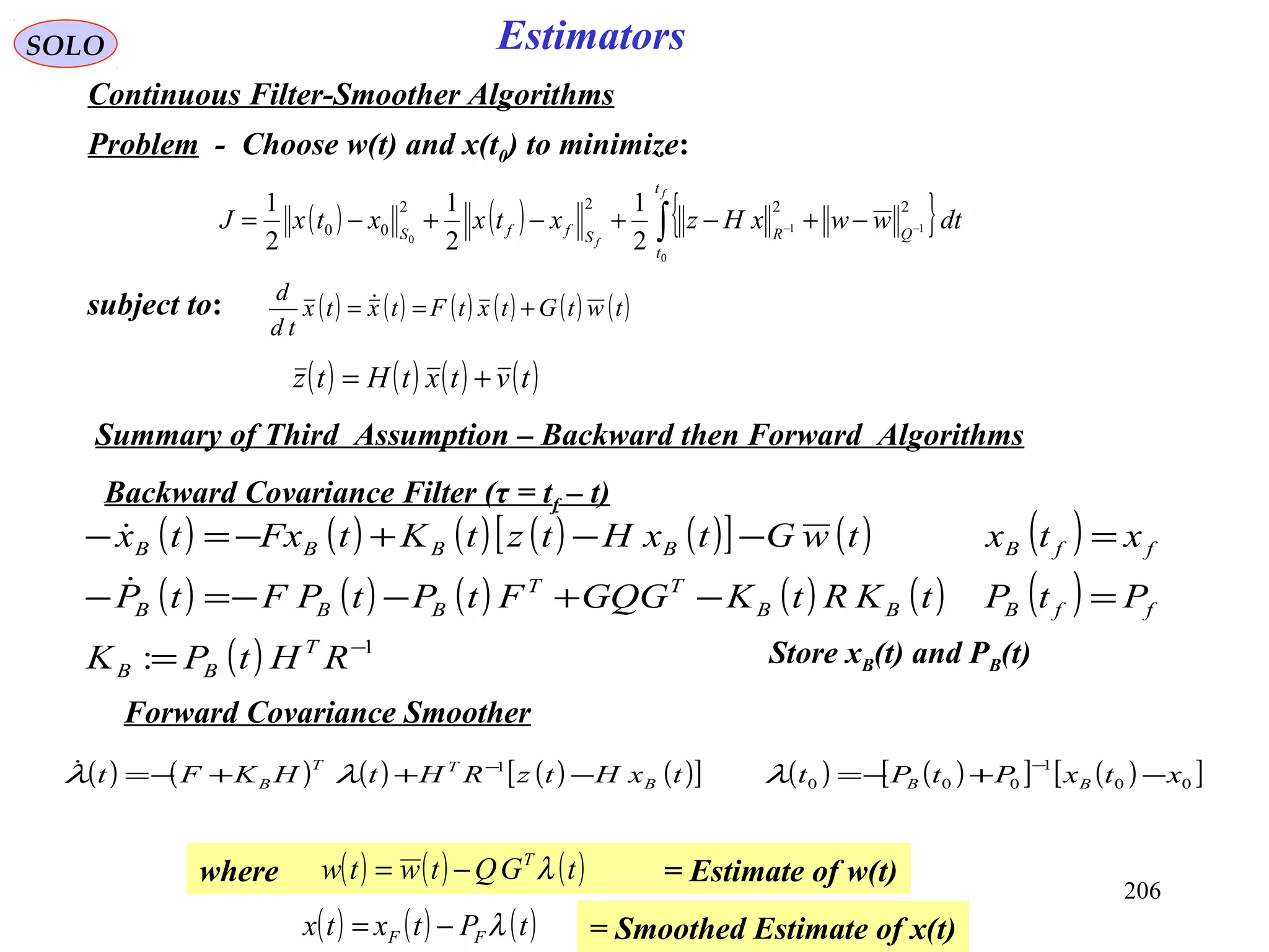 ( ) ( ) ( ) ( ) ( )[ ] ( ) ( )
( ) ( ) ( ) ( ) ( ) ( )
( ) 1
: −
=
=−+−−=−
=−−+−=−
RHtPK
PtPtKRtKGQGFtPtPFtP
xtxtwGtxHtztKtFxtx
T
BB
ffBBB
TT
BBB
ffBBBBB


206
SOLO Estimators
Continuous Filter-Smoother Algorithms
Problem - Choose w(t) and x(t0) to minimize:
( ) ( ) { }∫ −− −+−+−+−=
f
f
t
t
QRSffS
dtwwxHzxtxxtxJ
0
11
0
2222
00
2
1
2
1
2
1
subject to: ( ) ( ) ( ) ( ) ( ) ( )twtGtxtFtxtx
td
d
+== 
( ) ( ) ( ) ( )tvtxtHtz +=
Backward Covariance Filter (τ = tf – t)
Store xB(t) and PB(t)
Forward Covariance Smoother
Summary of Third Assumption – Backward then Forward Algorithms
( ) ( ) ( ) ( ) ( )[ ] ( ) ( )[ ] ( )[ ]00
1
000
1
xtxPtPttxHtzRHtHKFt BBB
TT
B −+−=−++−=
−−
λλλ
where = Estimate of w(t)( ) ( ) ( )tGQtwtw T
λ−=
= Smoothed Estimate of x(t)( ) ( ) ( )tPtxtx FF λ−=
 