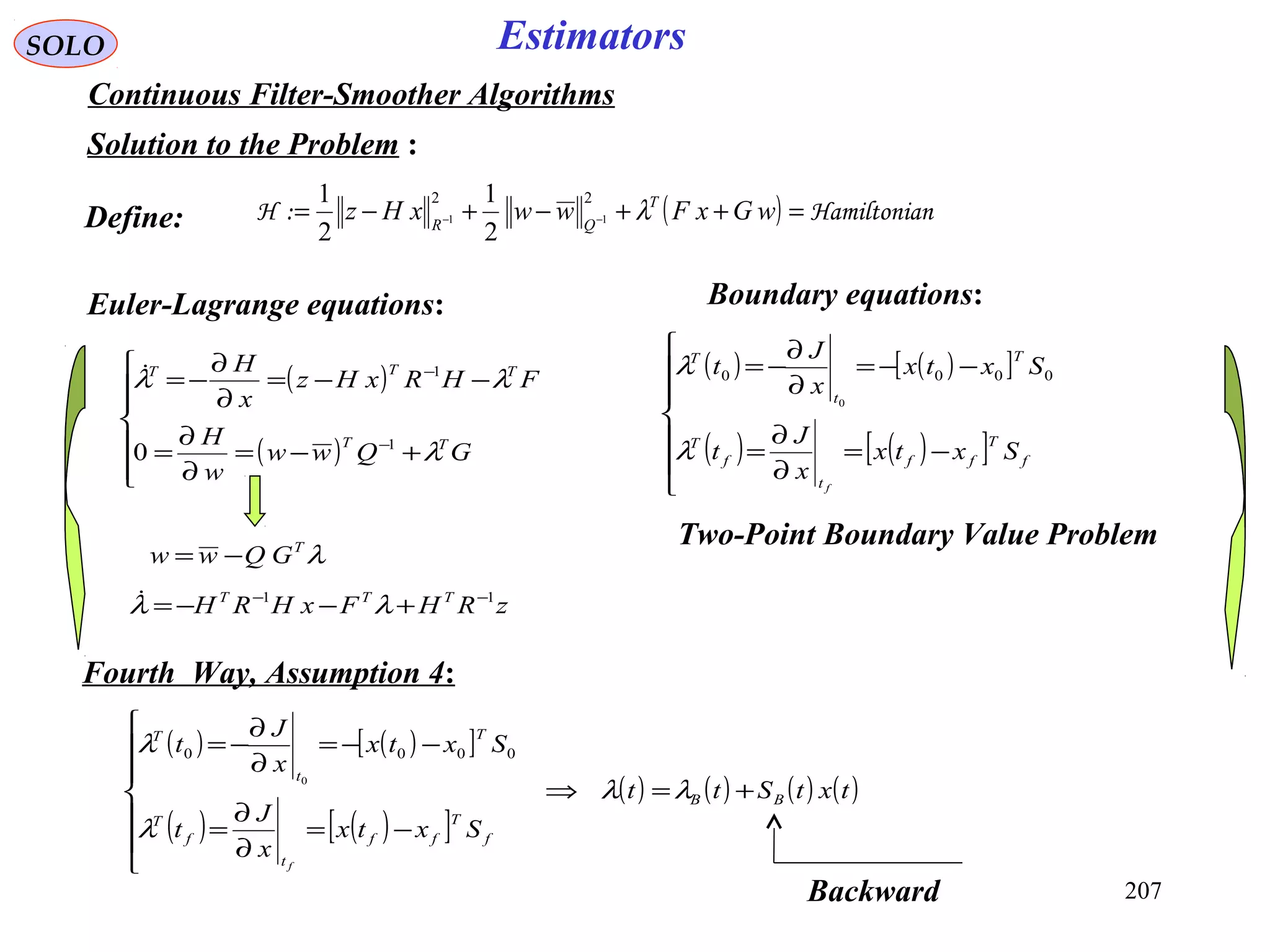 207
SOLO Estimators
Continuous Filter-Smoother Algorithms
Solution to the Problem :
( ) nHamiltonia:H =++−+−= −− wGxFwwxHz T
QR
λ
22
11
2
1
2
1
Euler-Lagrange equations:
( )
( )







+−=
∂
∂
=
−−=
∂
∂
−=
−
−
GQww
w
H
FHRxHz
x
H
TT
TTT
λ
λλ
1
1
0

Two-Point Boundary Value Problem
Define:
( ) ( )[ ]
( ) ( )[ ]






−=
∂
∂
=
−−=
∂
∂
−=
f
T
ff
t
f
T
T
t
T
Sxtx
x
J
t
Sxtx
x
J
t
f
λ
λ 0000
0
Boundary equations:
λT
GQww −=
zRHFxHRH TTT 11 −−
+−−= λλ
( ) ( )[ ]
( ) ( )[ ]
( ) ( ) ( ) ( )txtStt
Sxtx
x
J
t
Sxtx
x
J
t
BB
f
T
ff
t
f
T
T
t
T
f
+=⇒







−=
∂
∂
=
−−=
∂
∂
−=
λλ
λ
λ 0000
0
Fourth Way, Assumption 4:
Backward
 