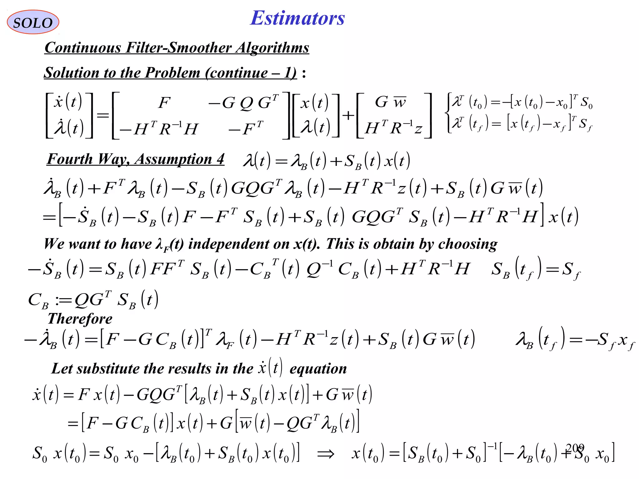 209
SOLO Estimators
Continuous Filter-Smoother Algorithms
Solution to the Problem (continue – 1) :
( )
( )
( )
( ) 





+













−−
−
=





−−
zRH
wG
t
tx
FHRH
GQGF
t
tx
TTT
T
11
λλ

( ) ( ) ( ) ( )txtStt BB +=λλFourth Way, Assumption 4
( ) ( )[ ]
( ) ( )[ ]



−=
−−=
f
T
fff
T
TT
Sxtxt
Sxtxt
λ
λ 0000
We want to have λF(t) independent on x(t). This is obtain by choosing
Therefore
( ) ( )[ ] ( ) ( ) ( ) ( ) ( ) fffBB
T
F
T
BB xSttwGtStzRHttCGFt −=+−−=− −
λλλ 1
Let substitute the results in the equation( )tx
( ) ( ) ( ) ( ) ( )[ ] ( )
( )[ ] ( ) ( ) ( )[ ]
( ) ( ) ( ) ( )[ ] ( ) ( )[ ] ( )[ ]000
1
0000000000 xStStStxtxtStxStxS
tQGtwGtxtCGF
twGtxtStGQGtxFtx
BBBB
B
T
B
BB
T
+−+=⇒+−=
−+−=
++−=
−
λλ
λ
λ
( ) ( ) ( ) ( ) ( ) ( ) ( )
( ) ( ) ( ) ( ) ( )[ ] ( )txHRHtSGQGtStSFFtStS
twGtStzRHtGQGtStFt
T
B
T
BB
T
BB
B
T
B
T
BB
T
B
1
1
−
−
−+−−−=
+−−+

 λλλ
( ) ( ) ( ) ( ) ( ) ( )
( )tSQGC
StSHRHtCQtCtSFFtStS
B
T
B
ffB
T
B
T
BB
T
BB
=
=+−=− −−
:
11
 