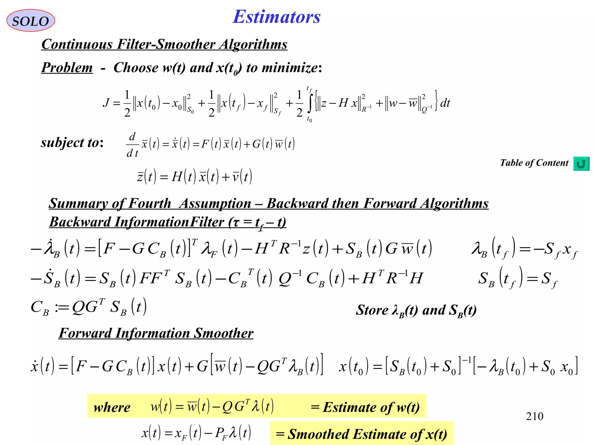 ( ) ( )[ ] ( ) ( ) ( ) ( ) ( )
( ) ( ) ( ) ( ) ( ) ( )
( )tSQGC
StSHRHtCQtCtSFFtStS
xSttwGtStzRHttCGFt
B
T
B
ffB
T
B
T
BB
T
BB
fffBB
T
F
T
BB
=
=+−=−
−=+−−=−
−−
−
:
11
1

 λλλ
210
SOLO Estimators
Continuous Filter-Smoother Algorithms
Problem - Choose w(t) and x(t0) to minimize:
( ) ( ) { }∫ −− −+−+−+−=
f
f
t
t
QRSffS
dtwwxHzxtxxtxJ
0
11
0
2222
00
2
1
2
1
2
1
subject to: ( ) ( ) ( ) ( ) ( ) ( )twtGtxtFtxtx
td
d
+== 
( ) ( ) ( ) ( )tvtxtHtz +=
Backward InformationFilter (τ = tf – t)
Store λB(t) and SB(t)
Forward Information Smoother
Summary of Fourth Assumption – Backward then Forward Algorithms
( ) ( )[ ] ( ) ( ) ( )[ ] ( ) ( )[ ] ( )[ ]000
1
000 xStStStxtQGtwGtxtCGFtx BBB
T
B +−+=−+−=
−
λλ
where = Estimate of w(t)( ) ( ) ( )tGQtwtw T
λ−=
= Smoothed Estimate of x(t)( ) ( ) ( )tPtxtx FF λ−=
Table of Content
 