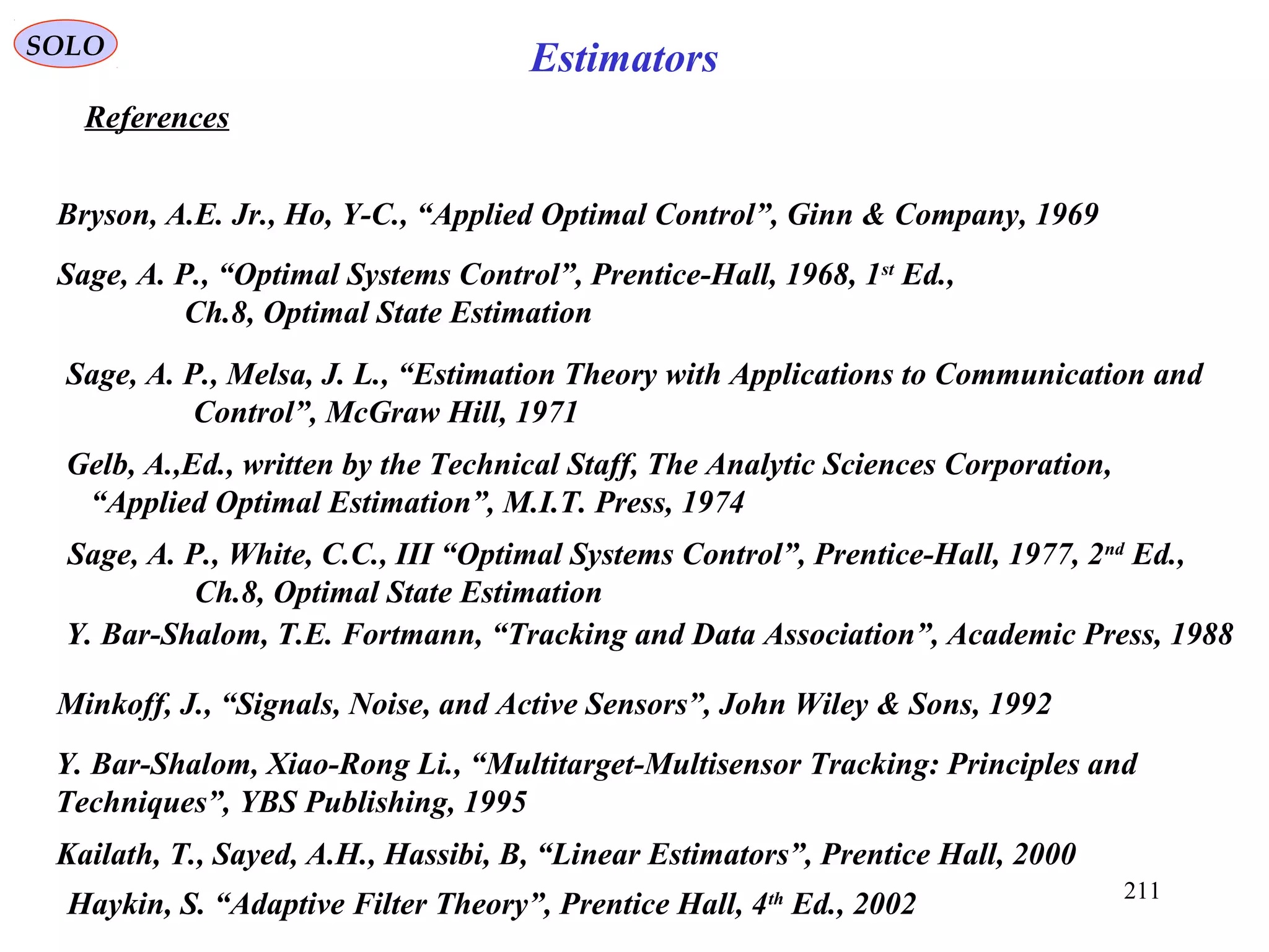 211
EstimatorsSOLO
References
Minkoff, J., “Signals, Noise, and Active Sensors”, John Wiley & Sons, 1992
Sage, A. P., Melsa, J. L., “Estimation Theory with Applications to Communication and
Control”, McGraw Hill, 1971
Gelb, A.,Ed., written by the Technical Staff, The Analytic Sciences Corporation,
“Applied Optimal Estimation”, M.I.T. Press, 1974
Bryson, A.E. Jr., Ho, Y-C., “Applied Optimal Control”, Ginn & Company, 1969
Kailath, T., Sayed, A.H., Hassibi, B, “Linear Estimators”, Prentice Hall, 2000
Sage, A. P., “Optimal Systems Control”, Prentice-Hall, 1968, 1st
Ed.,
Ch.8, Optimal State Estimation
Sage, A. P., White, C.C., III “Optimal Systems Control”, Prentice-Hall, 1977, 2nd
Ed.,
Ch.8, Optimal State Estimation
Y. Bar-Shalom, T.E. Fortmann, “Tracking and Data Association”, Academic Press, 1988
Y. Bar-Shalom, Xiao-Rong Li., “Multitarget-Multisensor Tracking: Principles and
Techniques”, YBS Publishing, 1995
Haykin, S. “Adaptive Filter Theory”, Prentice Hall, 4th
Ed., 2002
 