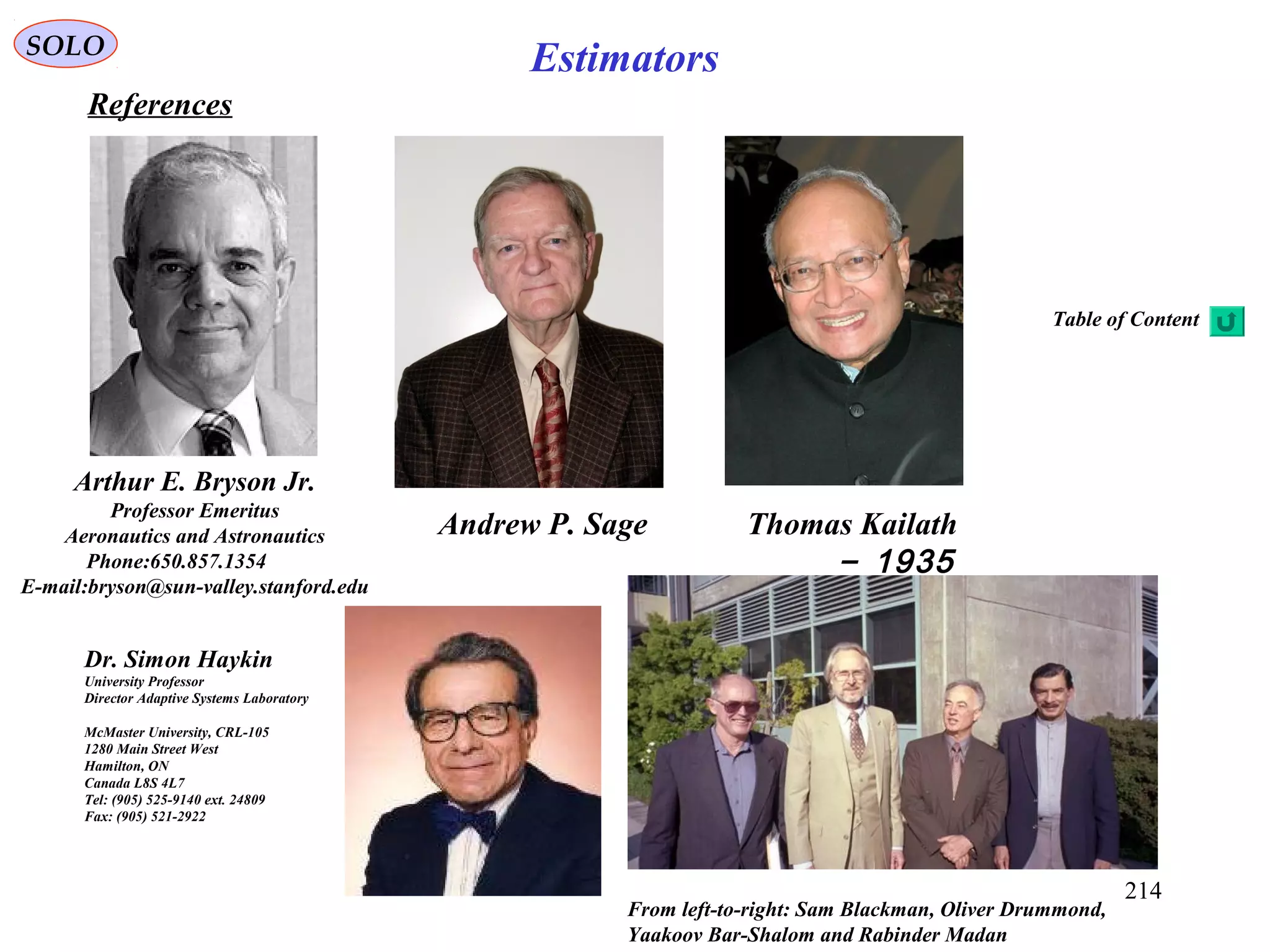 214
EstimatorsSOLO
References
Arthur E. Bryson Jr.
Professor Emeritus
Aeronautics and Astronautics
Phone:650.857.1354
E-mail:bryson@sun-valley.stanford.edu
Andrew P. Sage Thomas Kailath
1935-
From left-to-right: Sam Blackman, Oliver Drummond,
Yaakoov Bar-Shalom and Rabinder Madan
Dr. Simon Haykin
University Professor
Director Adaptive Systems Laboratory
McMaster University, CRL-105
1280 Main Street West
Hamilton, ON
Canada L8S 4L7
Tel: (905) 525-9140 ext. 24809
Fax: (905) 521-2922
Table of Content
 