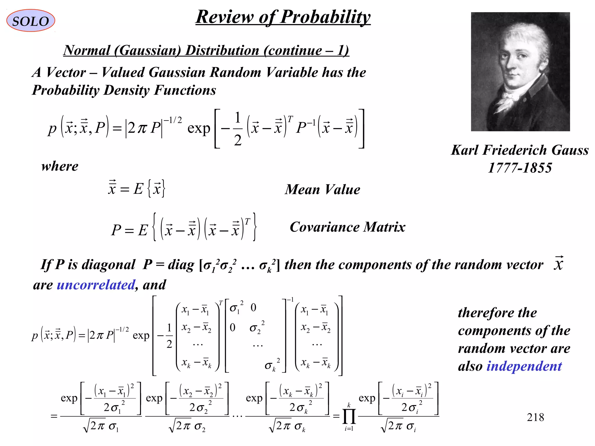 218
SOLO Review of Probability
Normal (Gaussian) Distribution (continue – 1)
Karl Friederich Gauss
1777-1855
( ) ( ) ( )



−−−= −−
xxPxxPPxxp
T  12/1
2
1
exp2,; π
A Vector – Valued Gaussian Random Variable has the
Probability Density Functions
where
{ }xEx

= Mean Value
( )( ){ }T
xxxxEP

−−= Covariance Matrix
If P is diagonal P = diag [σ1
2
σ2
2
… σk
2
] then the components of the random vector
are uncorrelated, and
x

( )
( ) ( ) ( ) ( )
∏=
−
−





 −
−
=





 −
−




 −
−




 −
−
=






























−
−
−




























−
−
−
−=
k
i i
i
ii
k
k
kk
kk
k
T
kk
xxxxxxxx
xx
xx
xx
xx
xx
xx
PPxxp
1
2
2
2
2
2
2
2
2
22
1
2
1
2
11
22
11
1
2
2
2
2
1
22
11
2/1
2
2
exp
2
2
exp
2
2
exp
2
2
exp
0
0
2
1
exp2,;
σπ
σ
σπ
σ
σπ
σ
σπ
σ
σ
σ
σ
π



therefore the
components of the
random vector are
also independent
 